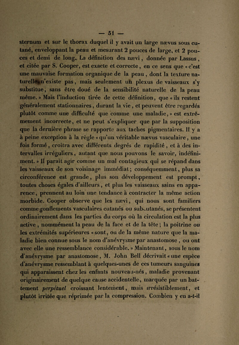 sternum et sur le thorax duquel il y avait un large nævus sous cu¬ tané, enveloppant la peau et mesurant 2 pouces de large, et 2 pou¬ ces et demi de long. La définition des nævi, donnée par Lassus, et citée par S. Cooper, est exacte et correcte, en ce sens que « c’est une mauvaise formation organique de la peau , dont la texture na- turellé^lin’existe pas, mais seulement un plexus de vaisseaux s’y substitue, sans être doué dé la sensibilité naturelle de la peau même.» Mais l’induction tirée de cette définition, que «ils restent généralement stationnaires, durant la vie , et peuvent être regardés plutôt comme une difficulté que comme une maladie, » est extrê¬ mement incorrecte, et ne peut s’expliquer que par la supposition que la dernière phrase se rapporte aux taches pigmentaires. H y a à peine exception à la règle «qu’un véritable nævus vasculaire, une fois formé, croîtra avec différents degrés de rapidité , et à des in¬ tervalles irréguliers, autant que nous pouvons le savoir, indéfini¬ ment. » II parait agir comme un mal contagieux qui se répand dans les vaisseaux de son voisinage immédiat ; conséquemment, plus sa circonférence est grande, plus son développement est prompt, toutes choses égales d’ailleurs, et plus les vaisseaux sains en appa¬ rence , prennent au loin une tendance à contracter la même action morbide. Cooper observe que les nævi, qui nous sont familiers comme gonflements vasculaires cutanés ou subv^utanés, se présentent ordinairement dans les parties du corps où la circulation est la plus active , nommément la peau de la face et de la tête ; la poitrine ou les extrémités supérieures «sont, ou de la même nature que la ma¬ ladie bien connue sous le nom d’anévrysme par anastomose , ou ont avec elle une ressemblance considérable. » Maintenant, sous le nom d’anévrysme par anastomose, M. John Bell décrivait « une espèce d’anévrysme ressemblant à quelques-unes de ces tumeurs sanguines qui apparaissent chez les enfants nouveau-nés, maladie provenant originairement de quelque cause accidentelle, marquée par un bat¬ tement perpétuel croissant lentement, mais irrésistiblement, et plutôt irritée que réprimée par la compression. Combien y en a-t-il