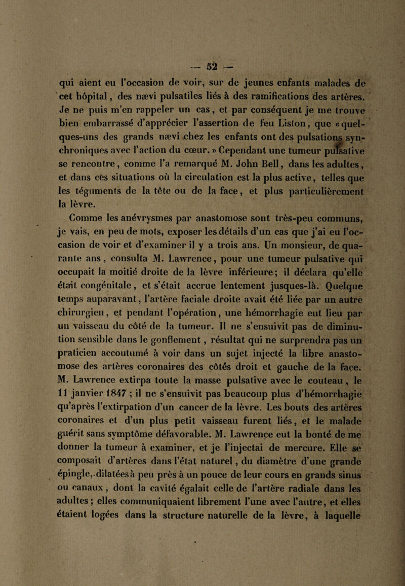 qui aient eu Toccasion de voir, sur de jeunes enfants malades de cet hôpital, des nævi pulsatiles liés à des ramifications des artères. Je ne puis m’en rappeler un cas, et par conséquent je me trouve bien embarrassé d’apprécier l’assertion de feu Liston, que «quel¬ ques-uns des grands nævi chez les enfants ont des pulsations syn¬ chroniques avec l’action du cœur. » Cependant une tumeur puîsative se rencontre, comme Ta remarqué M. John Bell, dans les adultes, et dans ces situations où la circulation est la plus active, telles que les téguments de la tête ou de la face, et plus particulièrement la lèvre. Comme les anévrysmes par anastomose sont très-peu communs, je vais, en peu de mots, exposer les détails d’un cas que j’ai eu l’oc¬ casion de voir et d’examiner il y a trois ans. Un monsieur, de qua¬ rante ans, consulta M. Lawrence, pour une tumeur puîsative qui occupait la moitié droite de la lèvre inférieure ; il déclara qu’elle était congénitale, et s’était accrue lentement jusques-là. Quelque temps auparavant, l’artère faciale droite avait été liée par un autre chirurgien, et pendant l’opération, une hémorrhagie eut lieu par un vaisseau du côté de la tumeur. Il ne s’ensuivit pas de diminu¬ tion sensible dans le gonflement, résultat qui ne surprendra pas un praticien accoutumé à voir dans un sujet injecté la libre anasto¬ mose des artères coronaires des côtés droit et gauche de la face. M. Lawrence extirpa toute la masse puîsative avec le couteau , le 11 janvier 1847 ; il ne s’ensuivit pas beaucoup plus d’hémorrhagie qu’après l’extirpation d’un cancer de la lèvre. Les bouts des artères coronaires et d’un plus petit vaisseau furent liés, et le malade guérit sans symptôme défavorable. M. Lawrence eut la bonté de me donner la tumeur à examiner, et je l’injectai de mercure. Elle se composait d’artères dans l’état naturel, du diamètre d’une grande épingle,-dilatées à peu près à un pouce de leur cours en grands sinus ou canaux, dont la cavité égalait celle de l’artère radiale dans les adultes ; elles communiquaient librement l’une avec l’autre, et elles étaient logées dans la structure naturelle de la lèvre, à laquelle