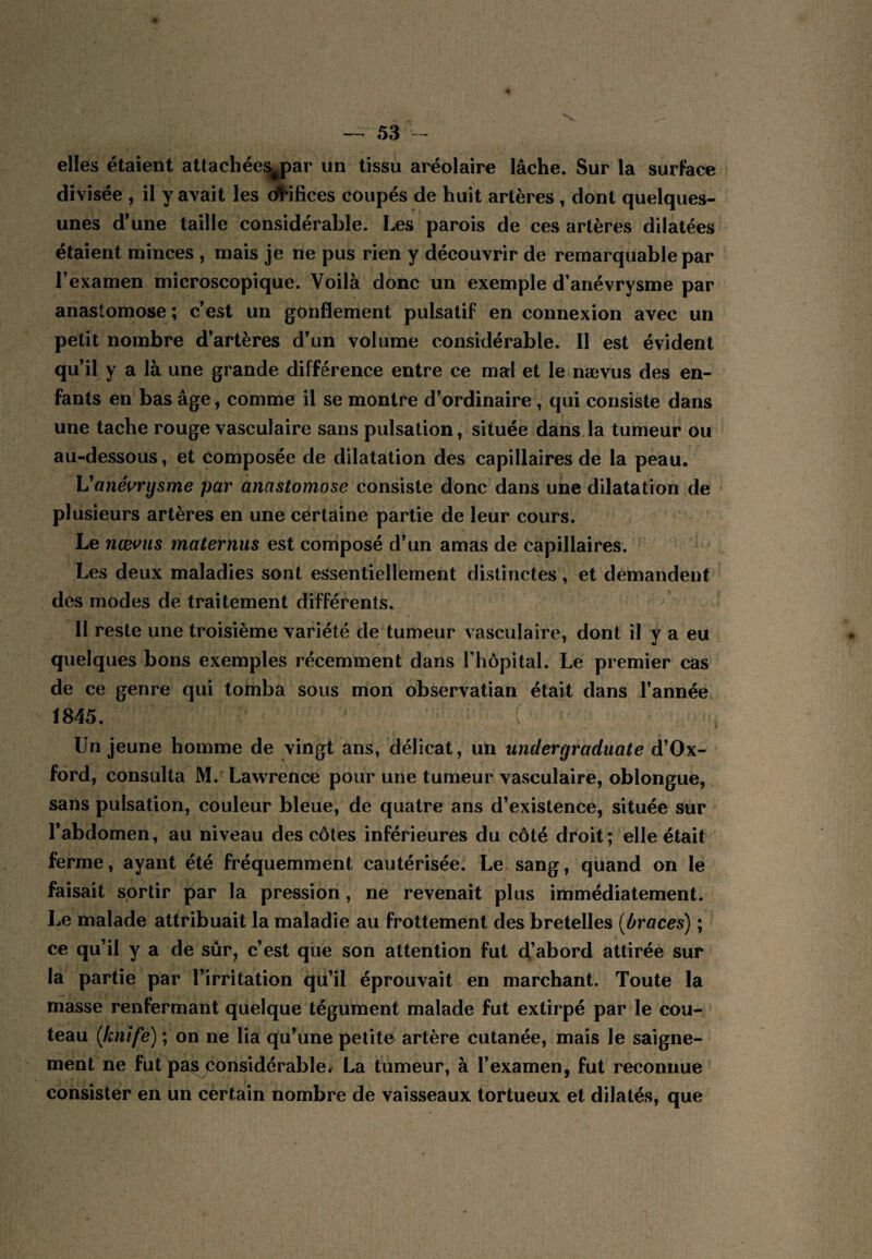 elles étaient attachées^par un tissu aréolaire lâche. Sur la surface divisée , il y avait les d^ilices coupés de huit artères, dont quelques- unes d’une taille considérable. Les parois de ces artères dilatées étaient minces , mais je ne pus rien y découvrir de remarquable par l’examen microscopique. Voilà donc un exemple d’anévrysme par anastomose; c’est un gonflement pulsatif en connexion avec un petit nombre d’artères d’un volume considérable. Il est évident qu’il y a là une grande différence entre ce mal et le nævus des en¬ fants en bas âge, comme il se montre d’ordinaire , qui consiste dans une tache rouge vasculaire sans pulsation, située dans la tumeur ou au-dessous, et composée de dilatation des capillaires de la peau. Vanéi^rysme par anastomose consiste donc dans une dilatation de plusieurs artères en une certaine partie de leur cours. Le nævus mater nus est composé d’un amas de capillaires. Les deux maladies sont essentiellement distinctes, et demandent des modes de traitement différents. 11 reste une troisième variété de tumeur vasculaire, dont il y a eu quelques bons exemples récemment dans rhôpital. Le premier cas de ce genre qui tomba sous mon observatian était dans l’année 1845. Un jeune homme de vingt ans, délicat, un undergraduate d’Ox- ford, consulta M.^ LawTence pour une tumeur vasculaire, oblongue, sans pulsation, couleur bleue, de quatre ans d’existence, située sur l’abdomen, au niveau des côtes inférieures du côté droit; elle était ferme, ayant été fréquemment cautérisée. Le sang, quand on le faisait sortir par la pression, ne revenait plus immédiatement. Le malade attribuait la maladie au frottement des bretelles (braces) ; ce qu’il y a de sûr, c’est que son attention fut d’abord attirée sur la partie par l’irritation qu’il éprouvait en marchant. Toute la masse renfermant quelque tégument malade fut extirpé par le cou¬ teau {knife) ; on ne lia qu’une petite artère cutanée, mais le saigne¬ ment ne fut pa^ considérable^ La tumeur, à l’examen, fut reconnue consister en un certain nombre de vaisseaux tortueux et dilatés, que