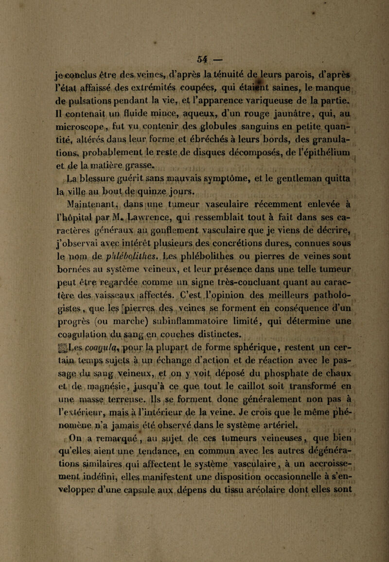 je conclus être des veines, d’après la ténuité de leurs parois, d’après l’état affaissé des extrémités coupées, qui étai^t saines, le manque de pulsations pendant la vie, et l’apparence variqueuse de la partie. Il contenait un fluide mince, aqueux, d’un rouge jaunâtre, qui, au microscope, fut vu contenir des globules sanguins en petite quan¬ tité, altérés dans leur forme et ébréchés à leurs bords, des granula¬ tions^ probablement le reste de disques décomposés, de l’épithélium et de la matière grasse. La blessure guérit sans mauvais symptôme, et le gentleman quitta la villjB au bout de quinze jours. Maintenant, dans une tumeur vasculaire récemment enlevée à l’hôpital par M*. Lawrence, qui ressemblait tout à fait dans ses ca¬ ractères généraux au gonflement vasculaire que je viens de décrire, j’observai avçc intérêt plusieurs des concrétions dures, connues sous le nom de phléboUthes. Les phlébolithes ou pierres de veines sont bornées au système veineux, et leur présence dans une telle tumeur peut être regardée comme un signe très-concluant quant au carac¬ tère des vaisseaux affectés. C’est d’opinion des meilleurs patholo¬ gistes , que les [pierres des veines se forment eh conséquence d’un progrès (ou marche) subinflammatoire limité, qui détermine une coagulation du sang en couches distinctes. gLes coa(/w/q, pour la. plupart de forme sphérique, restent un cer¬ tain temps sujets à un échange d’action et de réaction avec le pas¬ sage du sang veineux, et on y voit déposé du phosphate de chaux et de raaguésie, jusqu’à ce que tout le caillot soit transformé en une masse terreuse. Ils se forment donc généralement non pas à l’extérieur, mais à l’intérieur de la veine. Je crois que le même phé¬ nomène n’a jamais été observé dans le système artériel. On a remarqué , au sujet de ces tumeurs veineuses, que bien qu’elles aient une tendance, en commun avec les autres dégénéra¬ tions similaires qui affectent le système vasculaire, à un accroisse¬ ment indéfini, elles manifestent une disposition occasionnelle à s’en¬ velopper d’une capsule aux dépens du tissu aréolaire dont elles sont