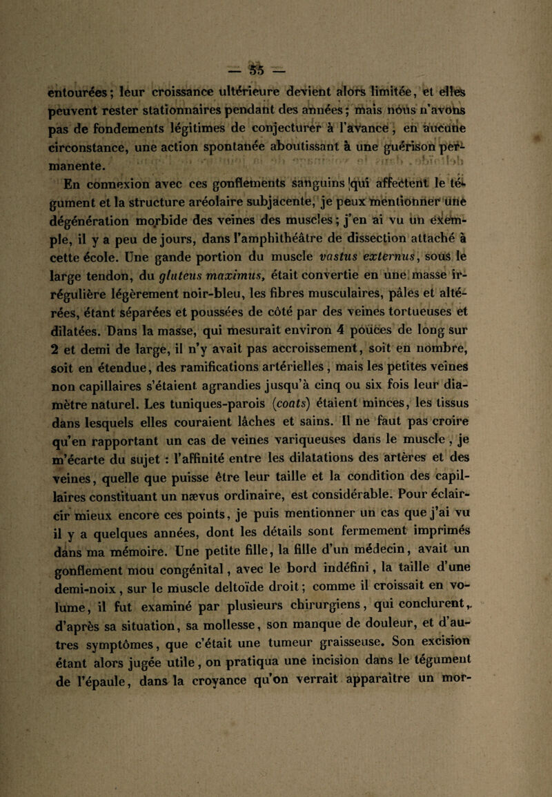 — 5^ — entourées; leur croissance ultérieure dcTÎent alors limitée, et elles peuvent rester stationnaires pendant des années ; mais néus n’avohs pas de fondements légitimes de conjecturé'r à Tavance, en aucutie circonstance, une action spontanée aboutissant à une guérison per^ manente, ■ * t En connexion avec ces gonflements sanguins |quî affeéteril le té*< gument et la structure aréolaire subjàcente, je peux mentionner ünè dégénération mo/'bide des veines des muscles ; j’en ai vu un ë^ém- ple, il y a peu de jours, dans l’amphithéâtre de dissection attaché à cette école. Une gande portion du muscle vastus externus, souS le large tendon, du glutens maximus, était convertie en une, masse ir¬ régulière légèrement noir-bleu, les fibres musculaires, pâles et alté¬ rées, étant séparées et poussées de côté par des veines tortueuses et dilatées. Dans la masse, qui mesurait environ 4 pouces de long sur 2 et demi de large, il n’y avait pas accroissement, soit en nombre, soit en étendue, des ramifications artérielles, mais les petites veines non capillaires s’étaient agrandies jusqu’à cinq ou six fois leur dia¬ mètre naturel. Les tuniques-parois {coats) étaient minces, les tissus dans lesquels elles couraient lâches et sains. Il ne faut pas croire qu’en rapportant un cas de veines variqueuses dans le muscle , je m’écarte du sujet : l’affinité entre les dilatations des artères et des veines, quelle que puisse être leur taille et la condition des capil¬ laires constituant un nævus ordinaire, est considérable. Pour éclair¬ cir mieux encore ces points, je puis mentionner un cas que j’ai vu il y a quelques années, dont les détails sont fermement imprimés dans ma mémoire. Une petite fille, la fille d un médecin, avait un gonflement mou congénital, avec le bord indéfini, la taille d une demi-noix, sur le muscle deltoïde droit ; comme il croissait en vo¬ lume , il fut examiné par plusieurs chirurgiens, qui conclurent,. d’après sa situation, sa mollesse, son manque de douleur, et d’au¬ tres symptômes, que c’était une tumeur graisseuse* Son. excision étant alors jugée utile, on pratiqua une incision dans le tégument de l’épaule, dans la croyance qu’on verrait apparaître un mor-