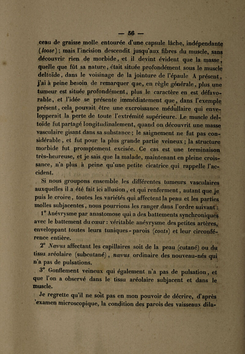 ceau de graisse molle entourée d'une capsule lâche, indépendante {loose)\ mais Fincision descendit jusqu’aux fibres du muscle, sans découvrir rien de morbide, et il devint évident que la masse quelle que fût sa nature, était située profondément sous le muscle deltoïde, dans le voisinage de la jointure de l’épaule A présent, - j’ai à peine besoin de remarquer que, en règle générale, plus une tumeur est située profondément, plus le caractère en est défavo¬ rable, et l’idée se présente immédiatement que, dans l’exemple présent, cela^ pouvait être une excroissance médullaire qui enve¬ lopperait la perte de toute l’extrémité supérieure. Le muscle del¬ toïde fut partagé longitudinalement, quand on découvrit une masse vasculaire gisant dans sa substance ; le saignement ne fut pas con¬ sidérable , et fut pour la plus grande partie veineux; la structure morbide fut promptement excisée. Ce cas est une terminaison très-heureuse, et je sais que la malade, maintenant en pleine crois¬ sance, n’a plus à peine qu’une petite cicatrice qui rappelle l’ac¬ cident. , Si nous groupons ensemble les différentes tumeurs vasculaires auxquelles il a été fait ici allusion, et qui renferment, autant que je puis le croire, toutes les variétés qui affectent la peau et les parties molles subjacentes, nous pourrions les ranger dans l’ordre suivant : r Anévrysme par anastomose qui a des battements synchroniques avec le battement du cœur : véritable anévrysme des petites artères, enveloppant toutes leurs tuniques - parois [coata) et leur circonfé¬ rence entière. 2® Nœms affectant les capillaires soit de la peau (cutané) ou du tissu areolaire (subcutané) , ncei^us ordinaire des nouveau-nés qui n’a pas de pulsations. 3 Gonflement veineux qui également n’a pas de pulsation, et que l on a observé dans le tissu aréolaire subjacent et dans le muscle. Je regrette qu’il ne so’it pas en mon pouvoir de décrire, d’après examen microscopique, la condition des parois des vaisseaux dila-