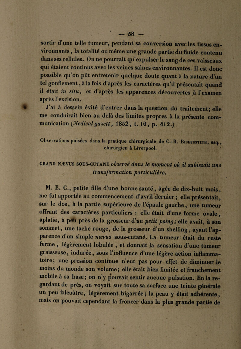 sortir d’une telle tumeur, pendant sa conversion avec les tissus en¬ vironnants , la totalité ou même une grande partie du fluide contenu dans ses cellules. On ne pourrait qu’expulser le sang de ces vaisseaux qui étaient continus avec les veines saines environnantes. Il est donc possible qu’on pût entretenir quelque doute quant à la nature d’un tel gonflement, à la fois d’après les caractères qu’il présentait quand il était in situ, et d’après les apparences découvertes à l’examen après l’excision. J’ai à dessein évité d’entrer dans la question du traitement; elle me conduirait bien au delà des limites propres à la présente com¬ munication {Medicalgazett, 1852, t. 10, p. 412.) Observations puisées clans la pratique chirurgicale de G.-R. Bickersteth, esq.» chirurgien à Liverpool. GRAND NÆVUS soüS-CüTANÉ observé dans le moment où il subissait une transformation particulière, M. E, C., petite fille d’une bonne santé, âgée de dix-huit mois, me fut apportée au commencement d’avril dernier; elle présentait, sur le dos, à la partie supérieure de l’épaule gauche, une tumeur offrant des caractères particuliers : elle était d’une forme ovale, aplatie, à pdi près de la grosseur à'un petit poing; elle avait, à son sommet, une tache rouge, de la grosseur d’un shelling, ayant l’ap¬ parence d’un simple nœvus sous-cutané. La tumeur était du reste ferme , légèrement lobulée , et donnait la sensation d’une tumeur graisseuse, induree, sous 1 influence d’une légère action inflamma¬ toire; une pression continue n’eut pas pour effet de diminuer le moins du monde son volume; elle était bien limitée et franchement mobile à sa base; on n’y pouvait sentir aucune pulsation. En la re¬ gardant de près, on voyait sur toute sa surface une teinte générale un peu bleuâtre, légèrement bigarrée; la peau y était adhérente, mais on pouvait cependant la froncer dans la plus grande partie de