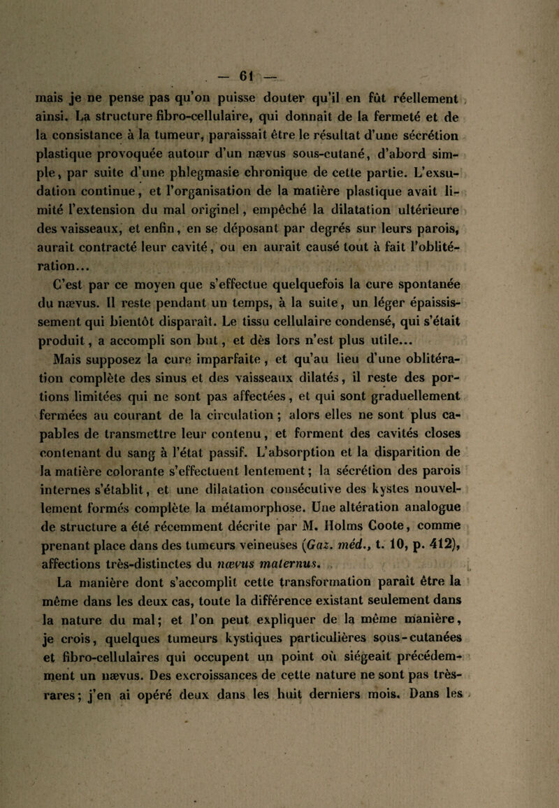 mais je ne pense pas qu’on puisse douter qu’il en fût réellement ainsi, La structure fibro-cellulaire, qui donnait de la fermeté et de la consistance à la tumeur, paraissait être le résultat d’une sécrétion plastique provoquée autour d’un nævus sous-cutané, d’abord sim¬ ple , par suite d’une pblegmasie chronique de cette partie. L’exsu¬ dation continue, et l’organisation de la matière plastique avait li¬ mité l’extension du mal originel, empêché la dilatation ultérieure des vaisseaux, et enfin, en se déposant par degrés sur leurs parois, aurait contracté leur cavité, ou en aurait causé tout à fait l’oblité¬ ration... C’est par ce moyen que s’effectue quelquefois la cure spontanée du nævus. Il reste pendant un temps, à la suite, un léger épaissis¬ sement qui bientôt disparaît. Le tissu cellulaire condensé, qui s’était produit, a accompli son but, et dès lors n’est plus utile... Mais supposez la cure imparfaite , et qu’au lieu d’une oblitéra¬ tion complète des sinus et des vaisseaux dilatés, il reste des por¬ tions limitées qui ne sont pas affectées, et qui sont graduellement fermées au courant de la circulation ; alors elles ne sont plus ca¬ pables de transmettre leur contenu, et forment des cavités closes contenant du sang à l’état passif. L’absorption et la disparition de la matière colorante s’effectuent lentement ; la sécrétion des parois internes s’établit, et une dilatation consécutive des kystes nouvel¬ lement formés complète la métamorphose. Une altération analogue de structure a été récemment décrite par M. Holms Coote, comme prenant place dans des tumeurs veineuses {Gaz, méd,, t. 10, p. 412), affections très-distinctes du nœ\^us maternus. La manière dont s’accomplit cette transformation paraît être la même dans les deux cas, toute la différence existant seulement dans la nature du mal; et l’on peut expliquer de la même manière, je crois, quelques tumeurs kystiques particulières sous - cutanées et fibro-cellulaires qui occupent un point où siégeait précédem¬ ment un nævus. Des excroissances de cette nature ne sont pas très- rares; j’en ai opéré deux dans les huit derniers mois. Dans les