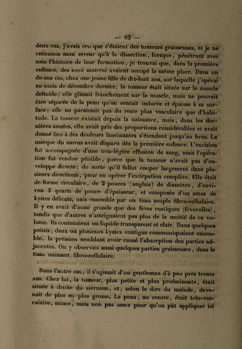 deux cas, j’avais cru que c’étaient des tumeurs graisseuses, et je ne reconnus mon erreur qu’à la dissection, lorsque, pénétrant avec soin l’histoire de leur formation , je trouvai que, dans la première enfance, des nœvi materni avaient occupé la même place. Dans un de ces cas, chez une jeune fille de dix-huit ans, sur laquelle j’opérài^ au mois de décembre dernier, la tumeur était située'sur le muscle deltoïde ; elle glissait franchement sur le muscle, mais ne pouvait être séparée de la peau qu’on sentait indurée et épaisse à sa sur¬ face; elle ne paraissait pas du reste plus vasculaire que d’habi¬ tude. La tumeur existait depuis la naissance, mais, dans les der— ' nières années, elle avait pris des proportions considérables et avait donné lieu à des douleurs lancinantes s’étendant jusqu’au bras. La marque du nævus avait disparu dès la première enfance. L’excision fut accompagnée d’une très-légère effusion de sang, mais l’opéra¬ tion fut rendue pénible, parce que la tumeur n’avait pas d’en¬ veloppe directe ; de sorte qu’il fallut couper largement dans plu¬ sieurs directions, pour en opérer l’extirpation complète. Elle était de forme circulaire, de 2 pouces (anglais) de diamètre, d’envi¬ ron 3 quarts de pouce d’épaisseur, et composée d’un amas de kystes délicats, unis ensemble par un tissu souple fibro-cellulaire. Il y en avait d’aussi grands que des fèves rustiques (féverolles), tandis que d’autres n’atteignaient pas plus de la moitié de ce vo¬ lume. Ils contenaient un liquide transparent et clair. Dans quelques points, deux oü plusieurs kystes contigus communiquaient ensem¬ ble , la pression semblant avoir causé l’absorption des parties ad¬ jacentes. On y observait aussi quelques parties graisseuses, dans le tissu unissant fibro-cellulaire. Dans l’autre cas, il s’agissait d’un gentleman d’à peu près trente ans. Chez lui, la tumeur, plus petite et plus proéminente, était située à droite du sternum, et, selon le dire du malade, deye- nait de plus en plus grosse, La peau, au centre, était très-vas- culaire, mince, mais non pas assez pour qu’on pût appliquer ici