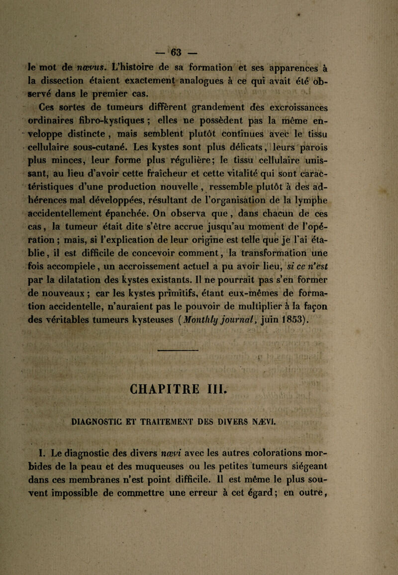 le mot de nœms. L’histoire de sa formation et ses apparences à la dissection étaient exactement analogues à ce qui avait été ob¬ servé dans le premier cas. Ces sortes de tumeurs diffèrent grandement des excroissances ordinaires fibro-ky s tiques ; elles ne possèdent pas la même en¬ veloppe distincte, mais semblent plutôt continues avec le tissu •cellulaire sous-cutané. Les kystes sont plus délicats, leurs parois plus minces, leur forme plus régulière; le tissu cellulaire unis¬ sant, au lieu d’avoir cette fraîcheur et cette vitalité qui sont carac¬ téristiques d’une production nouvelle , ressemble plutôt à des ad¬ hérences mal développées, résultant de l’organisation de la lymphe accidentellement épanchée. On observa que, dans chacun de ces cas, la tumeur était dite s’être accrue jusqu’au moment de l’opé¬ ration ; mais, si l’explication de leur origine est telle que je T ai éta¬ blie , il est difficile de concevoir comment, la transformation une fois accompiele, un accroissement actuel a pu avoir lieu, si ce n*est par la dilatation des kystes existants. Il ne pourrait pas s’en former de nouveaux ; car les kystes primitifs, étant eux-mêmes de forma¬ tion accidentelle, n’auraient pas le pouvoir de multiplier à la façon des véritables tumeurs kysteuses {Montlily journal, juin 1853). CHAPITRE III. DIAGNOSTIC ET TRAITEMENT DES DIVERS NÆVl. 1. Le diagnostic des divers nœn avec les autres colorations mor¬ bides de la peau et des muqueuses ou les petites tumeurs siégeant dans ces membranes n’est point difficile. 11 est même le plus sou¬ vent impossible de commettre une erreur à cet égard ; en outre,