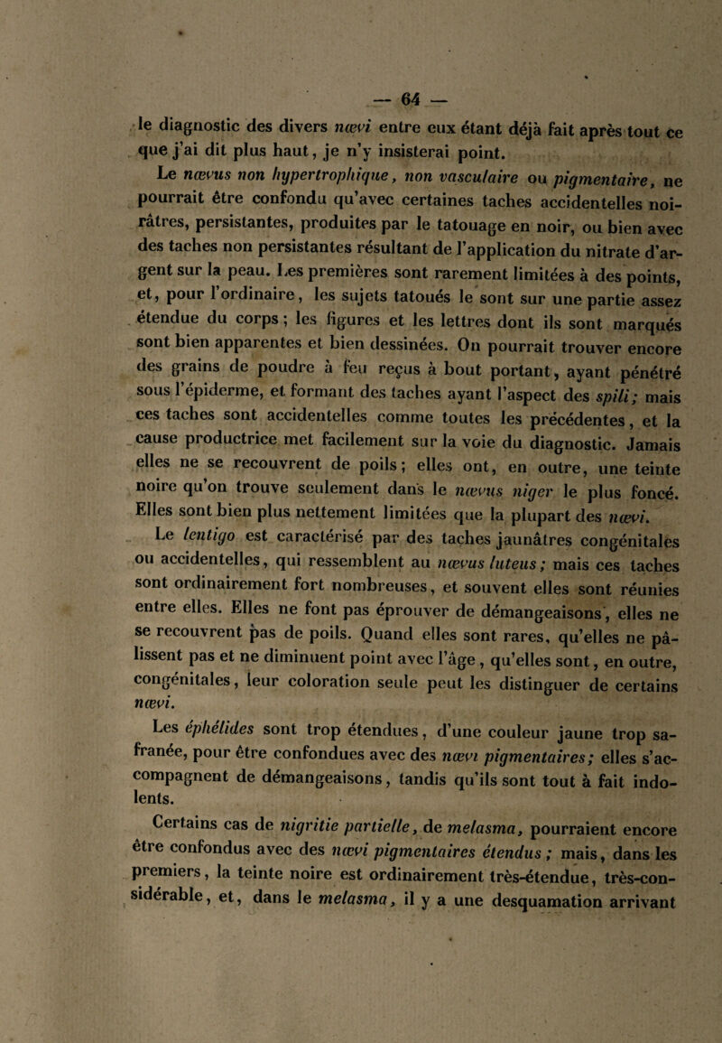 le diagQostic des divers næn entre eux étant déjà fait après tout ce , que j’ai dit plus haut, je n’y insisterai point. Le nœvus non hypertrophique, non vasculaire ou pigmentaire, ne pourrait être confondu qu’avec certaines taches accidentelles noi¬ râtres, persistantes, produites par le tatouage en noir, ou bien avec des taches non persistantes résultant de l’application du nitrate d’ar¬ gent sur la peau. Les premières sont rarement limitées à des points, et, pour l’ordinaire, les sujets tatoués le'sont sur une partie assez étendue du corps ; les figures et les lettres dont ils sont marqués sont bien apparentes et bien dessinees. On pourrait trouver encore des grains de poudre à feu reçus à bout portant, ayant pénétré sous l’épiderme, et formant des taches ayant l’aspect des spili; mais ces taches sont accidentelles comme toutes les précédentes, et la _ cause productrice met facilement sur la voie du diagnostic. Jamais elles ne se recouvrent de poils; elles ont, en outre, une teinte noire qu’on trouve seulement dans le nœvus niger le plus foncé. Elles sont bien plus nettement limitées que la plupart des ncevi. Le lentigo est caractérisé par des taches jaunâtres congénitales ou accidentelles, qui ressemblent Si\i nœms luteiis; mais ces taches sont ordinairement fort nombreuses, et souvent elles sont réunies entre elles. Elles ne font pas éprouver de démangeaisons, elles ne se recouvrent pas de poils. Quand elles sont rares, qu’elles ne pâ¬ lissent pas et ne diminuent point avec l’âge, qu’elles sont, en outre, congénitales, leur coloration seule peut les distinguer de certains Les eplielides sont trop etendues, d’une couleur jaune trop sa- franee, pour etre confondues avec des nœ^^i pigmentaires ; elles s’ac¬ compagnent de démangeaisons, tandis qu’ils sont tout à fait indo¬ lents. Certains cas de nigritie partielle, de melasma, pourraient encore être confondus avec des nœ^^i pigmentaires étendus ; mais, dans les premiers, la teinte noire est ordinairement très-étendue, très-con- siderable, et, dans le melasma, il y a une desquamation arrivant