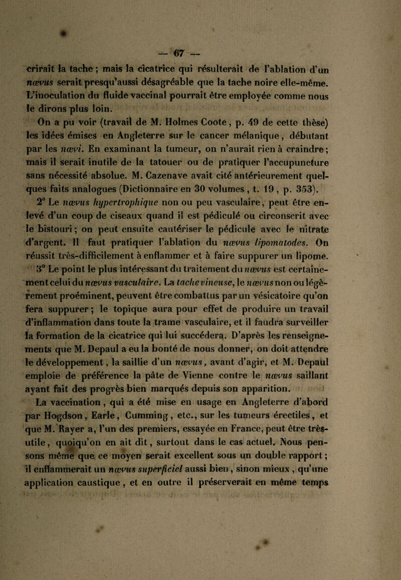 crirait la tache ; mais la cicatrice qui résulterait de l’ablation d’un nævus serait presqu’aussi désagréable que la tache noire elle-même. L’inoculation du fluide vaccinal pourrait être employée comme nous le dirons plus loin. On a pu voir {travail de M. Holmes Coote, p. 49 de cette thèse) les idées émises en Angleterre sur le cancer mélanique, débutant par les nœi^i. En examinant la tumeur, on n’aurait rien à craindre ; mais il serait inutile de la tatouer ou de pratiquer l’accupuncture sans nécessité absolue. M. Cazenave avait cité antérieurement quel¬ ques faits analogues (Dictionnaire en 30 volumes , t. 19 , p. 353). 2° Le nœi’us hypertrophique non ou peu vasculaire, peut être en¬ levé d’un coup de ciseaux quand il est pédiculé ou circonscrit avec le bistouri ; on peut ensuite cautériser le pédicule avec le nitrate d’argent. Il faut pratiquer l’ablation du nœous lipomatodes. On réussit très-difficilement à enflammer et à faire suppurer un lipome. 3® Le point le plus intéressant du traitement du nœvus est certaine¬ ment celui du riœcMS vasculaire, La tache vineuse^ le non ou légè¬ rement proéminent, peuvent être combattus par un vésicatoire qu’on fera suppurer ; le topique aura pour effet de produire un travail d’inflammation dans toute la trame vasculaire, et il faudra surveiller la formation de la cicatrice qui lui succédera. D’après les renseigne¬ ments que M. Depaul a eu la bonté de nous donner, on doit attendre le développement, la saillie d’un nœms, avant d’agir, et M. Depaul emploie de préférence la pâte de Vienne contre le nœi’us saillant ayant fait des progrès bien marqués depuis son apparition. La vaccination, qui a été mise en usage en Angleterre d’abord par Hogdson, Earle, Cumming, etc., sur les tumeurs érectiles, et que M. Rayer a, l’un des premiers, essayée en France, peut être très- utile , quoiqu’on en ait dit, surtout dans le cas actuel. INous pen¬ sons même que ce moyen serait excellent sous un double rapport ; il enflammerait un nœ^us superficiel aussi bien , sinon mieux , qu’une application caustique, et en outre il préserverait en même temps