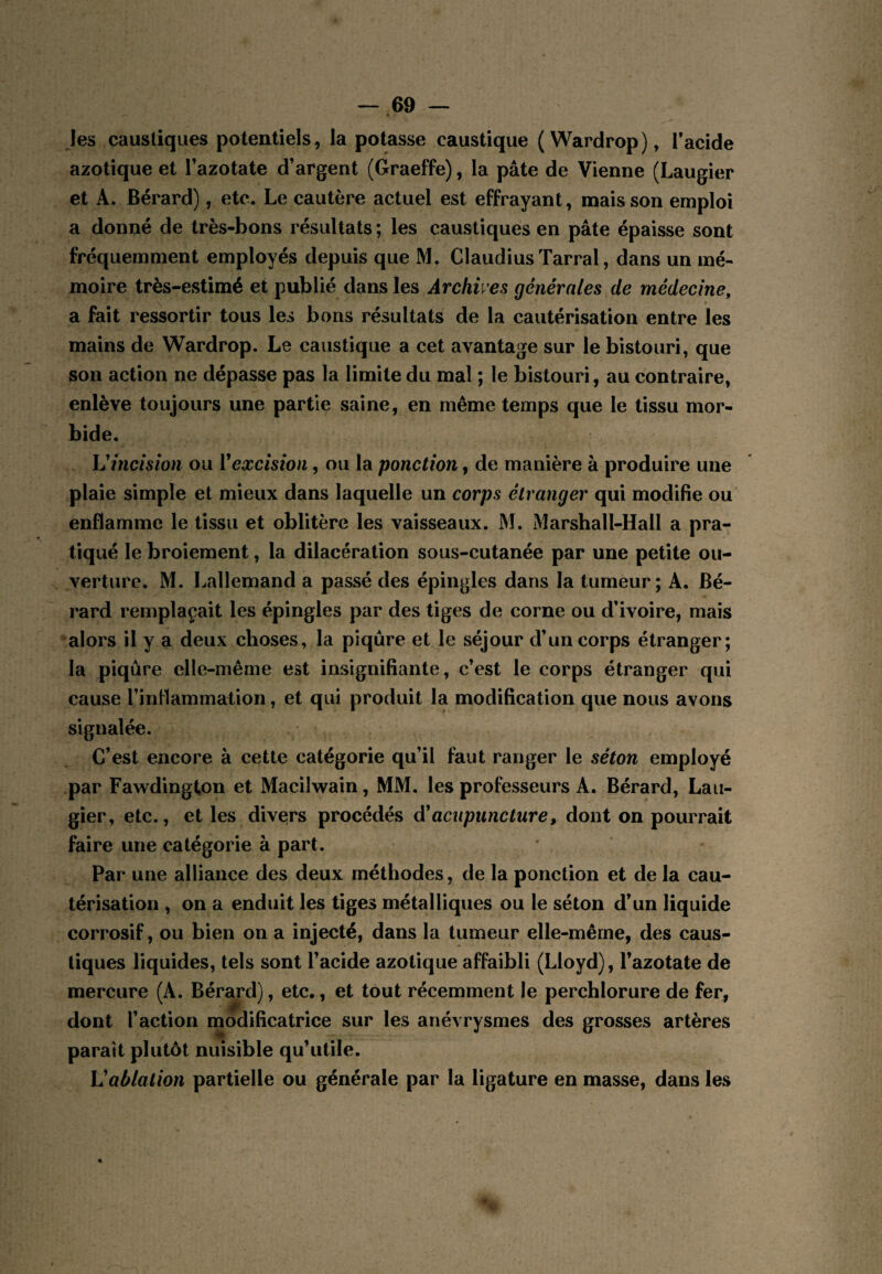 les caustiques potentiels, la potasse caustique (Wardrop), Tacide azotique et Tazotate d’argent (Graeffe), la pâte de Vienne (Laugier et A. Bérard), etc. Le cautère actuel est effrayant, mais son emploi a donné de très-bons résultats; les caustiques en pâte épaisse sont fréquemment employés depuis que M. Claudius Tarral, dans un mé¬ moire très-estimé et publié dans les Archives générales de médecine, a fait ressortir tous les bons résultats de la cautérisation entre les mains de Wardrop. Le caustique a cet avantage sur le bistouri, que son action ne dépasse pas la limite du mal ; le bistouri, au contraire, enlève toujours une partie saine, en même temps que le tissu mor¬ bide. h'incision ou Vexcision, ou la ponction, de manière à produire une plaie simple et mieux dans laquelle un corps étranger qui modifie ou enflamme le tissu et oblitère les vaisseaux. M. Marshall-Hall a pra¬ tiqué le broiement, la dilacération sous-cutanée par une petite ou¬ verture. M. Lallemand a passé des épingles dans la tumeur; A. Bé¬ rard remplaçait les épingles par des tiges de corne ou d’ivoire, mais alors il y a deux choses, la piqûre et le séjour d’un corps étranger; la piqûre elle-même est insignifiante, c’est le corps étranger qui cause l’inflammation, et qui produit la modification que nous avons signalée. C’est encore à cette catégorie qu’il faut ranger le séton employé .par Fawdington et Maciiwain, MM. les professeurs A. Bérard, Lau¬ gier, etc., et les divers procédés à'acupuncture, dont on pourrait faire une catégorie à part. Par une alliance des deux méthodes, de la ponction et de la cau¬ térisation , on a enduit les tiges métalliques ou le séton d’un liquide corrosif, ou bien on a injecté, dans la tumeur elle-même, des caus¬ tiques liquides, tels sont l’acide azotique affaibli (Lloyd), l’azotate de mercure (A. Bérard), etc., et tout récemment le perchlorure de fer^ dont l’action modificatrice sur les anévrysmes des grosses artères parait plutôt nuisible qu’utile. Vablation partielle ou générale par la ligature en masse, dans les