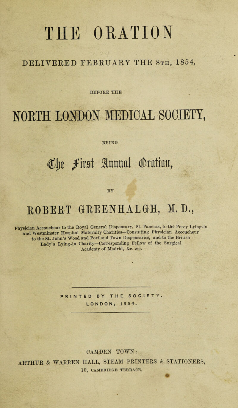 THE ORATION DELIVERED FEBRUARY THE 8xh, 1854, BEFORE THE NORTH LONDON MEDICAL SOCIETY, BEING €l)t fmi linmal (Drnthra, BY EOBEET GEEENHALGH, M.D., Physician Accoucheur to the Royal General Dispensary, St. Pancras, to the Percy Lying-in and Westminster Hospital Maternity Charities—Consulting Physician Accoucheur to the St. John’s Wood and Portland Town Dispensaries, and to the British Lady’s Lying-in Charity—Corresponding Fellow of the Surgical Academy of Madrid, &c. &c. PRINTED BY THE SOCIETY. LONDON, 1854. CAMDEN TOWN : ARTHUR & WARREN HALL, STEAM PRINTERS & STATIONERS, 10, CAMBRIDGE TERRACE.