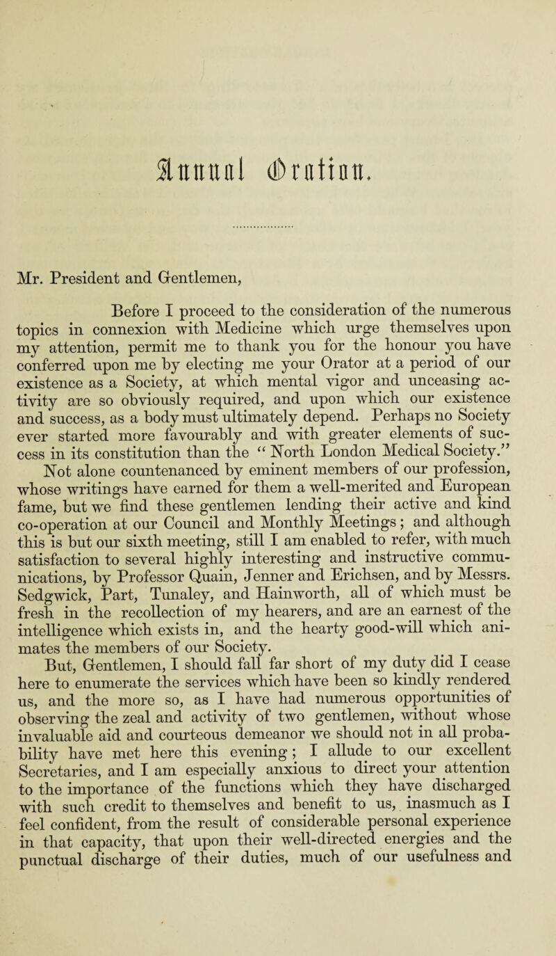 & it tut a l dhafintt. Mr. President and Gentlemen, Before I proceed to tlie consideration of the numerous topics in connexion with Medicine which urge themselves upon my attention, permit me to thank you for the honour you have conferred upon me by electing me your Orator at a period of our existence as a Society, at which mental vigor and unceasing ac¬ tivity are so obviously required, and upon which our existence and success, as a body must ultimately depend. Perhaps no Society ever started more favourably and with greater elements of suc¬ cess in its constitution than the “ North London Medical Society.” Not alone countenanced by eminent members of our profession, whose writings have earned for them a well-merited and European fame, but we find these gentlemen lending their active and kind co-operation at our Council and Monthly Meetings; and although this is but our sixth meeting, still I am enabled to refer, with much satisfaction to several highly interesting and instructive commu¬ nications, by Professor Quain, Jenner and Erichsen, and by Messrs. Sedgwick, Part, Tunaley, and Hainworth, all of which must be fresh in the recollection of my hearers, and are an earnest of the intelligence which exists in, and the hearty good-will which ani¬ mates the members of our Society. But, Gentlemen, I should fall far short of my duty did I cease here to enumerate the services which have been so kindly rendered us, and the more so, as I have had numerous opportunities of observing the zeal and activity of two gentlemen, without whose invaluable aid and courteous demeanor we should not in all proba¬ bility have met here this evening; I allude to our excellent Secretaries, and I am especially anxious to direct your attention to the importance of the functions which they have discharged with such credit to themselves and benefit to us, inasmuch as I feel confident, from the result of considerable personal experience in that capacity, that upon their well-directed energies and the punctual discharge of their duties, much of our usefulness and