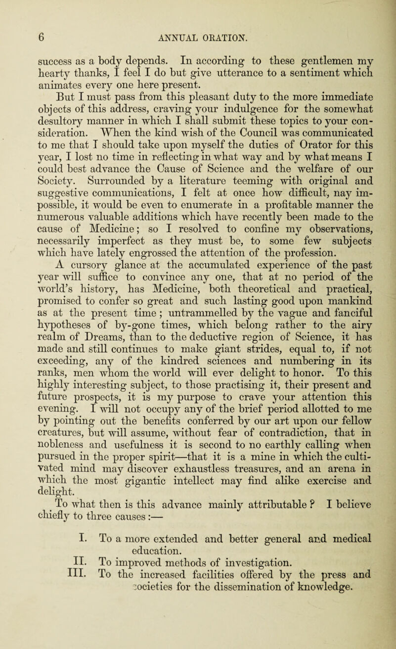 success as a body depends. In according to these gentlemen my hearty thanks, I feel I do hut give utterance to a sentiment which animates every one here present. But I must pass from this pleasant duty to the more immediate objects of this address, craving your indulgence for the somewhat desultory manner in which I shall submit these topics to your con¬ sideration. When the kind wish of the Council was communicated to me that I should take upon myself the duties of Orator for this year, I lost no time in reflecting in what way and by what means I could best advance the Cause of Science and the welfare of our Society. Surrounded by a literature teeming with original and suggestive communications, I felt at once how difficult, nay im¬ possible, it would be even to enumerate in a profitable manner the numerous valuable additions which have recently been made to the cause of Medicine; so I resolved to confine my observations, necessarily imperfect as they must be, to some few subjects which have lately engrossed the attention of the profession. A cursory glance at the accumulated experience of the past year will suffice to convince any one, that at no period of the world’s history, has Medicine, both theoretical and practical, promised to confer so great and such lasting good upon mankind as at the present time ; untrammelled by the vague and fanciful hypotheses of by-gone times, which belong rather to the airy realm of Dreams, than to the deductive region of Science, it has made and still continues to make giant strides, equal to, if not exceeding, any of the kindred sciences and numbering in its ranks, men whom the world will ever delight to honor. To this highly interesting subject, to those practising it, their present and future prospects, it is my purpose to crave your attention this evening. I will not occupy any of the brief period allotted to me by pointing out the benefits conferred by our art upon our fellow creatures, but will assume, without fear of contradiction, that in nobleness and usefulness it is second to no earthly calling vrhen pursued in the proper spirit—that it is a mine in which the culti¬ vated mind may discover exhaustless treasures, and an arena in which the most gigantic intellect may find alike exercise and delight. > To what then is this advance mainly attributable P I believe chiefly to three causes :— I. To a more extended and better general and medical education. II. To improved methods of investigation. III. To the increased facilities offered by the press and societies for the dissemination of knowledge.