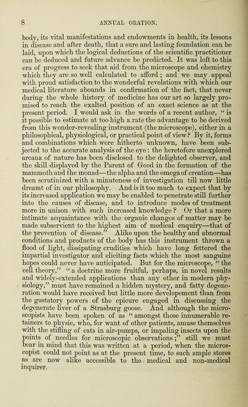 body, its vital manifestations and endowments in health, its lessons in disease and after death, that a sure and lasting foundation can he laid, upon which the logical deductions of the scientific practitioner can be deduced and future advance be predicted. It was left to this era of progress to seek that aid from the microscope and chemistry which they are so well calculated to afford ; and we may appeal with proud satisfaction to the wonderful revelations with which our medical literature abounds in confirmation of the fact, that never during the whole history of medicine has our art so largely pro¬ mised to reach the exalted position of an exact science as at the present period. I would ask in the words of a recent author, “ is it possible to estimate at too high a rate the advantage to be derived from this wonder-revealing instrument (the microscope), either in a philosophical, physiological, or practical point of view P By it, forms and combinations which were hitherto unknown, have been sub¬ jected to the accurate analysis of the eye : the heretofore unexplored arcana of nature has been disclosed to the delighted observer, and the skill displayed by the Parent of Good in the formation of the mammoth and the monad—the alpha and the omega of creation—has been scrutinized with a minuteness of investigation till now little dreamt of in our philosophy. And is it too much to expect that by its increased application we may be enabled to penetrate still further into the causes of disease, and to introduce modes of treatment more in unison with such increased knowledge ? Or that a more intimate acquaintance with the organic changes of matter may be made subservient to the highest aim of medical enquiry—that of the prevention of disease.” Alike upon the healthy and abnormal conditions and products of the body has this instrument thrown a flood of light, dissipating crudities which have long fettered the impartial investigator and eliciting facts which the most sanguine hopes could never have anticipated. But for the microscope, “ the cell theory,” “ a doctrine more fruitful, perhaps, in novel results and widely-extended applications than any other in modern phy- • siology,” must have remained a hidden mystery, and fatty degene¬ ration would have received but little more developement than from the gustatory powers of the epicure engaged in discussing the degenerate liver of a Strasburg goose. And although the micro- scopists have been spoken of as “ amongst those innumerable re¬ tainers to physic, who, for want of other patients, amuse themselves with the stifling of cats in air-pumps, or impaling insects upon the points of needles for microscopic observations ;” still we must bear in mind that this was written at a period, when the micros- copist could not point as at the present time, to such ample stores as are now alike accessible to the medical and non-medical inquirer.