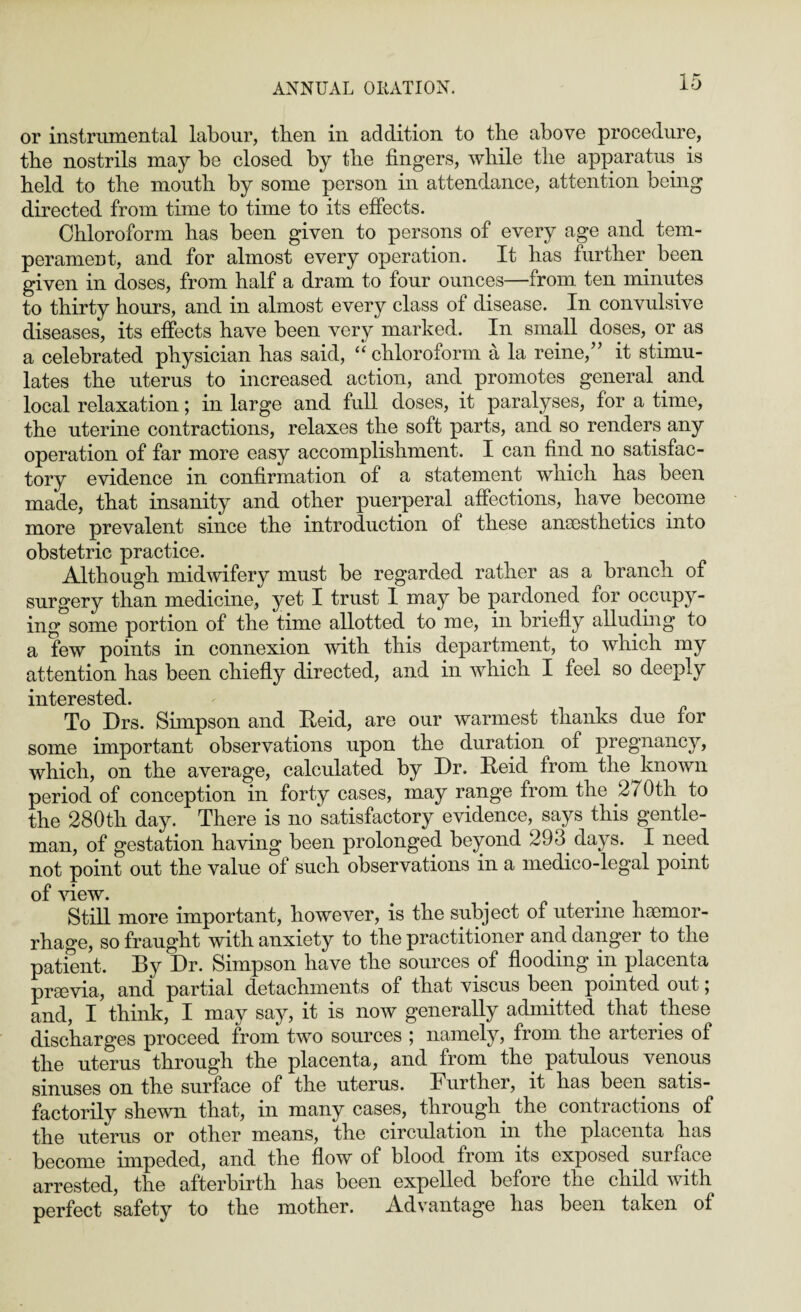 or instrumental labour, then in addition to the above procedure, the nostrils may be closed by the fingers, while the apparatus is held to the mouth by some person in attendance, attention being directed from time to time to its effects. Chloroform has been given to persons of every age and tem¬ perament, and for almost every operation. It has further been given in doses, from half a dram to four ounces—from ten minutes to thirty hours, and in almost every class of disease. In convulsive diseases, its effects have been very marked. In small doses, or as a celebrated physician has said, “chloroform a la reine,” it stimu¬ lates the uterus to increased action, and promotes general and local relaxation; in large and full doses, it paralyses, for a time, the uterine contractions, relaxes the soft parts, and so renders any operation of far more easy accomplishment. I can find no satisfac¬ tory evidence in confirmation of a statement which has been made, that insanity and other puerperal affections, have become more prevalent since the introduction of these anaesthetics into obstetric practice. Although midwifery must be regarded rather as a branch of surgery than medicine, yet I trust 1 may be pardoned for occupy¬ ing some portion of the time allotted to me, in briefly alluding to a few points in connexion with this department, to which my attention has been chiefly directed, and in which I feel so deeply interested. To Drs. Simpson and Reid, are our warmest thanks due for some important observations upon the duration of pregnancy, which, on the average, calculated by Dr. Reid from the known period of conception in forty cases, may range from the 2 7 Oth to the 280th day. There is no satisfactory evidence, says this gentle¬ man, of gestation having been prolonged beyond 293. days. I need not point out the value of such observations in a medico-legal point of view. Still more important, however, is the subject of uterine haemor¬ rhage, so fraught with anxiety to the practitioner and dangei to the patient. By Dr. Simpson have the sources of flooding in placenta praevia, and partial detachments of that viscus been pointed out; and, I think, I may say, it is now generally admitted that these discharges proceed from two sources ; namely, from the arteries of the uterus through the placenta, and from the patulous venous sinuses on the surface of the uterus. Further, it has been satis¬ factorily shewn that, in many cases, through the contractions of the uterus or other means, the circulation in the placenta has become impeded, and the flow of blood from its exposed. surface arrested, the afterbirth has been expelled before the child with perfect safety to the mother. Advantage has been taken of