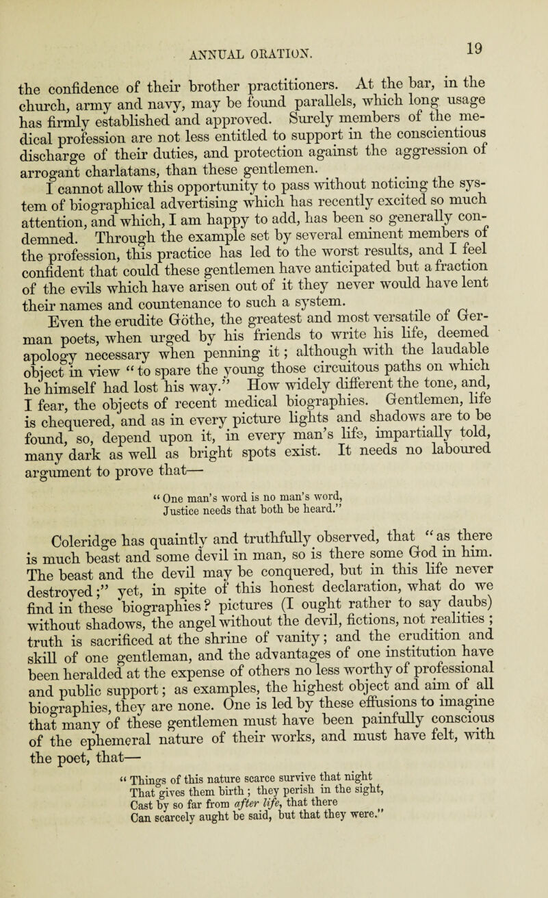 the confidence of their brother practitioners. At the bar, in the church, army and navy, may be found parallels, which long* usage has firmly established and approved. Surely members of the me¬ dical profession are not less entitled to support in the conscientious discharge of their duties, and protection against the aggression of arrogant charlatans, than these gentlemen. . # I cannot allow this opportunity to pass without noticing the sys¬ tem of biographical advertising which has recently excited so much attention, and which, I am happy to add, has been so generally con¬ demned. Through the example set by several eminent members of the profession, this practice has led to the worst results, and I feel confident that could these gentlemen have anticipated but a fraction of the evils which have arisen out of it they never would have lent their names and countenance to such a system. Even the erudite Grbthe, the greatest and most versatile of Ger - man poets, when urged by his friends to write his life, deemed apology necessary when penning it; although with the laudable object in view “to spare the young those circuitous paths on which he himself had lost his way.” How widely different the tone, and, I fear, the objects of recent medical biographies. Gentlemen, life is chequered, and as in every picture lights and shadows are to be found, so, depend upon it, in every man’s life, impartially told, many dark as well as bright spots exist. It needs no laboured argument to prove that— “ One man’s word is no man’s word, Justice needs that both he heard.” Coleridge has quaintly and truthfully observed, that “ as there is much beast and some devil in man, so is there some God in him. The beast and the devil may be conquered, but in this life never destroyedyet, in spite of this honest declaration, what do we find in these biographies ? pictures (I ought rather to say daubs) without shadows, the angel without the devil, fictions, not realities ; truth is sacrificed at the shrine of vanity; and the erudition and skill of one gentleman, and the advantages of one institution have been heralded at the expense of others no less worthy of professional and public support; as examples, the highest object and aim of all biographies, they are none. One is led by these effusions to imagine that many of these gentlemen must have been painfully conscious of the ephemeral nature of their works, and must have felt, with the poet, that— “ Things of this nature scarce survive that night That gives them birth ; they perish in the sight, Cast by so far from afterlife, that there Can scarcely aught he said, hut that they were.
