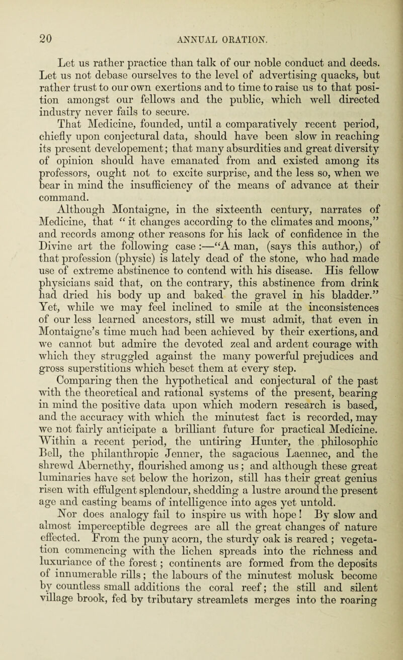 Let us rather practice than talk of our noble conduct and deeds. Let us not debase ourselves to the level of advertising quacks, but rather trust to our own exertions and to time to raise us to that posi¬ tion amongst our fellows and the public, which well directed industry never fails to secure. That Medicine, founded, until a comparatively recent period, chiefly upon conjectural data, should have been slow in reaching its present developement; that many absurdities and great diversity of opinion should have emanated from and existed among its professors, ought not to excite surprise, and the less so, when we bear in mind the insufficiency of the means of advance at their command. Although Montaigne, in the sixteenth century, narrates of Medicine, that “ it changes according to the climates and moons, ” and records among other reasons for his lack of confidence in the Divine art the following case :—“A man, (says this author,) of that profession (physic) is lately dead of the stone, who had made use of extreme abstinence to contend with his disease. His fellow physicians said that, on the contrary, this abstinence from drink had dried his body up and baked the gravel in his bladder.” Yet, while we may feel inclined to smile at the inconsistences of our less learned ancestors, still we must admit, that even in Montaigne’s time much had been achieved by their exertions, and we cannot but admire the devoted zeal and ardent courage with which they struggled against the many powerful prejudices and gross superstitions which beset them at every step. Comparing then the hypothetical and conjectural of the past with the theoretical and rational systems of the present, bearing in mind the positive data upon which modern research is based, and the accuracy with which the minutest fact is recorded, may we not fairly anticipate a brilliant future for practical Medicine. Within a recent period, the untiring Hunter, the philosophic Bell, the philanthropic Jenner, the sagacious Laennec, and the shrewd Abernethy, flourished among us ; and although these great luminaries have set below the horizon, still has their great genius risen with effulgent splendour, shedding a lustre around the present age and casting beams of intelligence into ages yet untold. Yor does analogy fail to inspire us with hope ! By slow and almost imperceptible degrees are all the great changes of nature effected. From the puny acorn, the sturdy oak is reared ; vegeta¬ tion commencing with the lichen spreads into the richness and luxuriance of the forest; continents are formed from the deposits of innumerable rills; the labours of the minutest molusk become by countless small additions the coral reef; the still and silent village brook, fed by tributary streamlets merges into the roaring