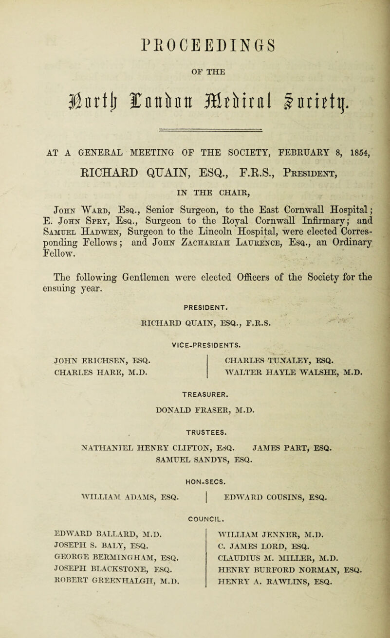 PKOCEEDINGS OF THE Hnrtlj fntihu jftkMrai fnmttj. AT A GENERAL MEETING OF THE SOCIETY, FEBRUARY 8, 1854, RICHABD QUAIN, ESQ., F.E.S., President, IN THE CHAIR John Ward, Esq,., Senior Surgeon, to the East Cornwall Hospital; E. John Spry, Esq., Surgeon to the Boyal Cornwall Infirmary; and Samuel Hadwen, Surgeon to the Lincoln Hospital, were elected Corres¬ ponding Eellows; and John Zachariah Laurence, Esq., an Ordinary Fellow. The following Gentlemen were elected Officers of the Society for the ensuing year. PRESIDENT. RICHARD QTTAIN, ESQ., F.R.S VICE-PRESIDENTS. JOHN ERICHSEN, ESQ CHARLES HARE, M.D. CHARLES TUNALEY, ESQ. WALTER HAYLE WALSHE, M.D. TREASURER. DONALD FRASER, M.D. TRUSTEES. NATHANIEL HENRY CLIFTON, ESQ. JAMES PART, ESQ. SAMUEL SANDYS, ESQ. HON-SECS. WILLIAM ADAMS, ESQ. | EDWARD COUSINS, ESQ. COUNCIL EDWARD BALLARD, M.D. JOSEPH S. BALY, ESQ. WILLIAM JENNER, M.D. C. JAMES LORD, ESQ. CLAUDIUS M. MILLER, M.D. HENRY BURFORD NORMAN, ESQ. HENRY A. RAWLINS, ESQ. GEORGE BERMTNGHAM, ESQ. JOSEPH BLACKSTONE, ESQ. ROBERT GREENHALGH, M.D.