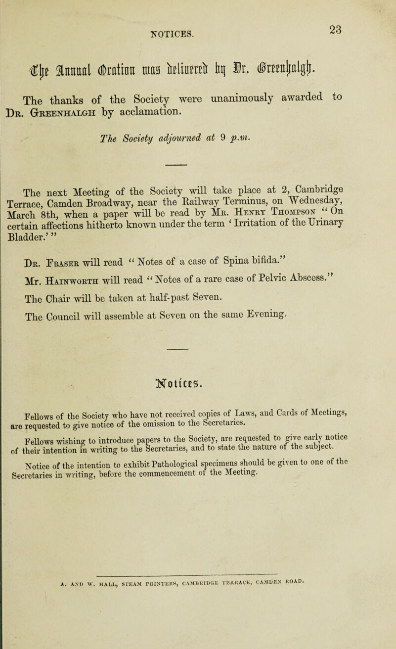 NOTICES. €ljt Slntiaal dDratinn mas Miami ln( ®r. (toajiolgfi. The thanks of the Society were unanimously awarded to Dr. Gtreenhalgh by acclamation. The Society adjourned at 9 p.m. The next Mbeting of the Society will take place at 2, Cambridge Terrace, Camden Broadway, near the Bailway Terminus, on Wednesday, March 8th, when a paper will be read by Mr. Henry Thompson “ On certain affections hitherto known under the term ‘ Irritation of the Urinary Bladder.’ ” Dr. Fraser will read 11 Notes of a case of Spina bifida. Mr. Hainworth will read “ Notes of a rare case of Pelvic Abscess. The Chair will be taken at half-past Seven. The Council will assemble at Seven on the same Evening. Notices. Fellows of the Society who have not received copies of Laws, and Cards of Meetings, are requested to give notice of the omission to the Secietaiies. Fellows wishing to introduce papers to the Society, are requested to give early notice of their intention in writing to the Secretaries, and to state the nature of the subject. Notice of the intention to exhibit Pathological specimens should be given to one of the Secretaries in writing, before the commencement of the Meeting. CAMBRIDGE TERRACE, CAMDEN ROAD. A. AND W. HALL, STEAM PRINTERS,