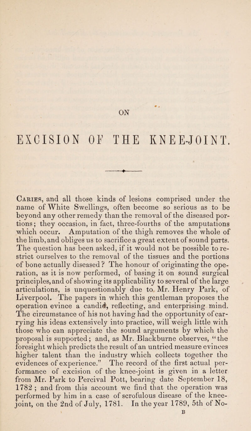 EXCISION OF THE KNEE-JOINT. Caries, and all those kinds of lesions comprised under the name of White Swellings, often become so serious as to be beyond any other remedy than the removal of the diseased por¬ tions ; they occasion, in fact, three-fourths of the amputations which occur. Amputation of the thigh removes the whole of the limb, and obliges us to sacrifice a great extent of sound parts. The question has been asked, if it would not be possible tore- strict ourselves to the removal of the tissues and the portions of bone actually diseased ? The honour of originating the ope¬ ration, as it is now performed, of basing it on sound surgical principles, and of showing its applicability to several of the large articulations, is unquestionably due to Mr. Henry Park, of Liverpool. The papers in which this gentleman proposes the operation evince a candid, reflecting, and enterprising mind. The circumstance of his not having had the opportunity of car¬ rying his ideas extensively into practice, will weigh little with those who can appreciate the sound arguments by which the proposal is supported; and, as Mr. Blackburne observes, “the foresight which predicts the result of an untried measure evinces higher talent than the industry which collects together the evidences of experience.” The record of the first actual per¬ formance of excision of the knee-joint is given in a letter from Mr. Park to Percival Pott, bearing date September 18, 1782 ; and from this account we find that the operation was performed by him in a case of scrofulous disease of the knee- joint, on the 2nd of July, 1781. In the year 1789, 5th of No-