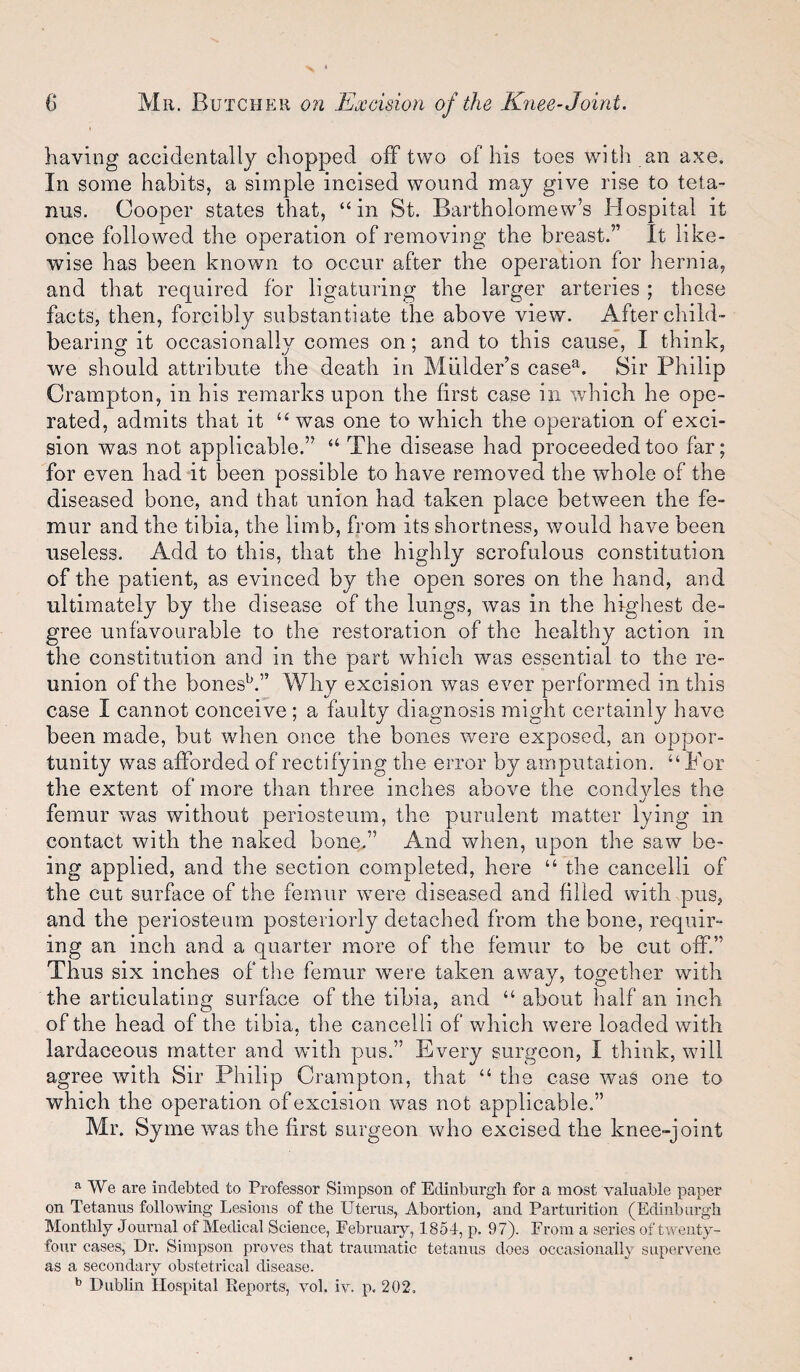 having accidentally chopped off two of his toes with an axe. In some habits, a simple incised wound may give rise to teta¬ nus. Cooper states that, “in St. Bartholomew’s Hospital it once followed the operation of removing the breast.” It like¬ wise has been known to occur after the operation for hernia, and that required for ligaturing the larger arteries ; these facts, then, forcibly substantiate the above view. After child¬ bearing it occasionally comes on; and to this cause, I think, we should attribute the death in Mulder’s case^. Sir Philip Crampton, in his remarks upon the first case in which he ope¬ rated, admits that it “was one to which the operation of exci¬ sion was not applicable.” “ The disease had proceeded too far; for even had it been possible to have removed the whole of the diseased bone, and that union had taken place between the fe¬ mur and the tibia, the limb, from its shortness, would have been useless. Add to this, that the highly scrofulous constitution of the patient, as evinced by the open sores on the hand, and ultimately by the disease of the lungs, was in the highest de¬ gree unfavourable to the restoration of the healthy action in the constitution and in the part which was essential to the re¬ union of the bones^.” Why excision was ever performed in this case I cannot conceive ; a faulty diagnosis might certainly have been made, but when once the bones were exposed, an oppor¬ tunity was afforded of rectifying the error by amputation. “For the extent of more than three inches above the condvles the femur was without periosteum, the purulent matter lying in contact with the naked bone.” And when, upon the saw be¬ ing applied, and the section completed, here “ the cancelli of the cut surface of the femur were diseased and filled with pus, and the periosteum posteriorly detached from the bone, requir¬ ing an inch and a quarter more of the femur to be cut off.” Thus six inches of the femur were taken away, together with the articulating surface of the tibia, and “ about half an inch of the head of the tibia, the cancelli of which were loaded with lardaceous matter and wdth pus.” Every surgeon, I think, will agree with Sir Philip Crampton, that “ the case was one to which the operation of excision was not applicable.” Mr. Syme was the first surgeon who excised the knee-joint We are indebted to Professor Simpson of Edinburgh for a most valuable paper on Tetanus following Lesions of the Uterus, Abortion, and Partui’ition (Edinburgh Monthly Journal of Medical Science, February, 1854, p. 97). From a series of twenty- four cases, Dr. Simpson proves that traumatic tetanus does occasionally supervene as a secondary obstetrical disease.