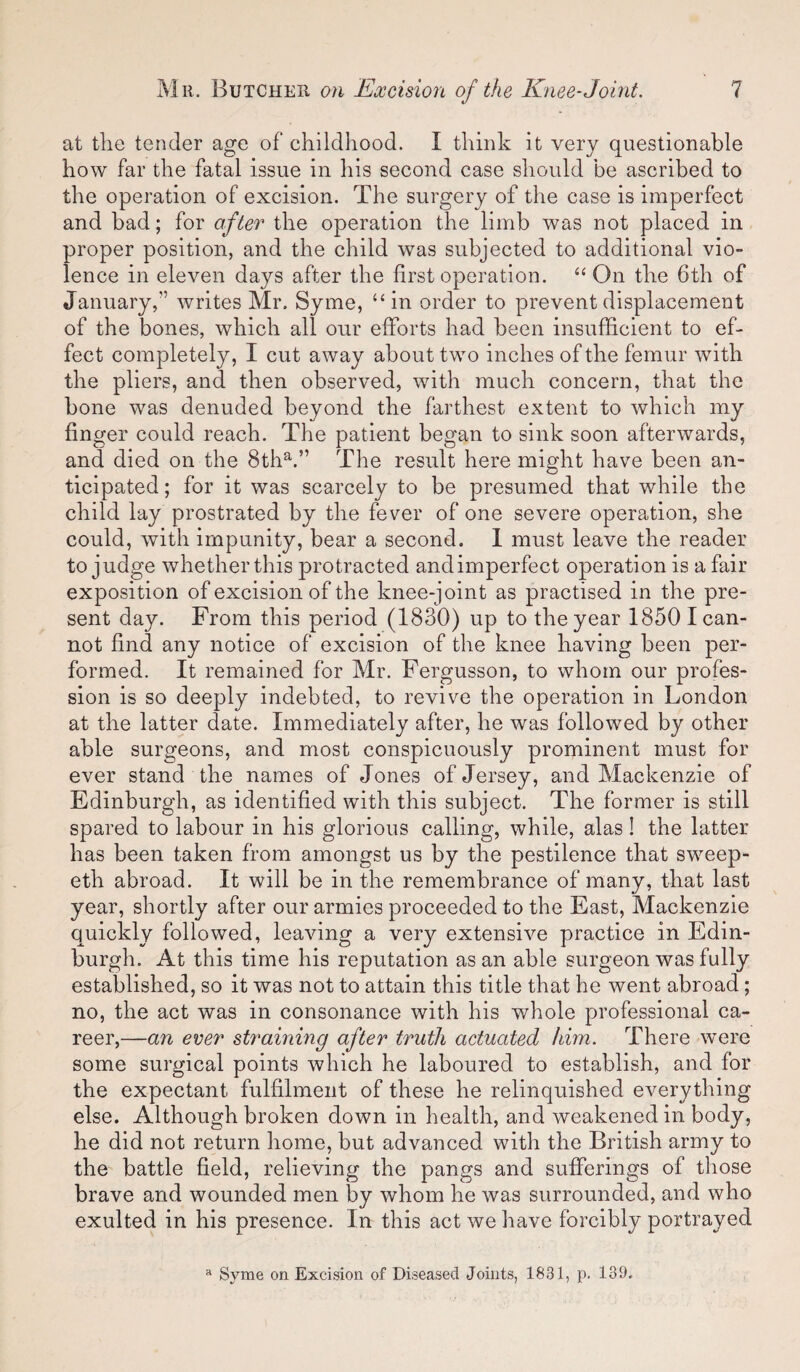 at the tender age of childhood. I think it very questionable how far the fatal issue in his second case should be ascribed to the operation of excision. The surgery of the case is imperfect and bad; for after the operation the limb was not placed in proper position, and the child was subjected to additional vio¬ lence in eleven days after the first operation. ‘‘ On the 6th of January,” writes Mr. Syme, “in order to prevent displacement of the bones, which all our efforts had been insufficient to ef¬ fect completely, I cut away about two inches of the femur with the pliers, and then observed, with much concern, that the bone was denuded beyond the farthest extent to which my finger could reach. The patient began to sink soon afterwards, and died on the 8th^.” The result here might have been an¬ ticipated; for it was scarcely to be presumed that while the child lay prostrated by the fever of one severe operation, she could, with impunity, bear a second. 1 must leave the reader to judge whether this protracted and imperfect operation is a fair exposition of excision of the knee-joint as practised in the pre¬ sent day. From this period (1830) up to the year 1850 I can¬ not find any notice of excision of the knee having been per¬ formed. It remained for Mr. Fergusson, to whom our profes¬ sion is so deeply indebted, to revive the operation in London at the latter date. Immediately after, he was followed by other able surgeons, and most conspicuously prominent must for ever stand the names of Jones of Jersey, and Mackenzie of Edinburgh, as identified with this subject. The former is still spared to labour in his glorious calling, while, alas ! the latter has been taken from amongst us by the pestilence that sweep- eth abroad. It will be in the remembrance of many, that last year, shortly after our armies proceeded to the East, Mackenzie quickly followed, leaving a very extensive practice in Edin¬ burgh. At this time his reputation as an able surgeon was fully established, so it was not to attain this title that he went abroad; no, the act was in consonance with his whole professional ca¬ reer,—an ever straining after truth actuated him. There were some surgical points which he laboured to establish, and for the expectant fulfilment of these he relinquished everything else. Although broken down in health, and weakened in body, he did not return home, but advanced with the British army to the battle field, relieving the pangs and sufferings of those brave and wounded men by whom he was surrounded, and who exulted in his presence. In this act we have forcibly portrayed Syme on Excision of Diseased Joints, 1831, p. 139.