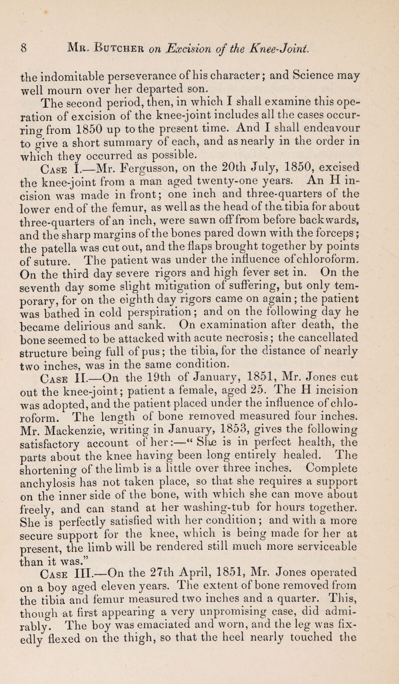 the indomitable perseverance of his character; and Science may well mourn over her departed son. The second period, then, in which I shall examine this ope¬ ration of excision of the knee-joint includes all the cases occur¬ ring from 1850 up to the present time. And I shall endeavour to give a short summary of each, and as nearly in the order in which they occurred as possible. Case I.—Mr. Fergusson, on the 20th July, 1850, excised the knee-joint from a man aged twenty-one years. An H in¬ cision was made in front; one inch and three-quarters of the lower end of the femur, as well as the head of thatibia for about three-quarters of an inch, were sawn off from before backwards, and the sharp margins of the bones pared down with the forceps; the patella was cut out, and the Haps brought together by points of suture. The patient was under the influence of chloroform. On the third day severe rigors and high fever set in. On the seventh day some slight mitigation of suffering, but only tem¬ porary, for on the eighth day rigors came on again; the patient was bathed in cold perspiration; and on the following day he became delirious and sank. On examination after death, the bone seemed to be attacked with acute necrosis; the cancellated structure being full of pus; the tibia, for tbe distance of nearly two inches, was in the same condition. Case II.—On the 19th of January, 1851, Mr. Jones cut out the knee-joint; patient a female, aged 25. The H incision was adopted, and the patient placed under the influence of chlo¬ roform. The length of bone removed measured four inches. Mr. Mackenzie, writing in January, 1853, gives the following satisfactory account of her:—“ Slue is in perfect health, the parts about the knee having been long entirely healed. The shortening of the limb is a little over three inches. Complete anchylosis has not taken place, so that she requires a support on the inner side of the bone, with which she can move about freely, and can stand at her washing-tub for hours together. She is perfectly satisfied with her condition; and with a more secure support for the knee, which is being made for her at present, the limb will be rendered still much more serviceable than it was.” Case III.—On the 27th April, 1851, Mr. Jones operated on a boy aged eleven years. The extent of bone removed from the tibia and femur measured two inches and a quarter. This, though at first appearing a very unpromising case, did admi¬ rably. The boy w flexed on the as emaciatea ana worn, ana tne leg was nx- thigh, so that the heel nearly touched the