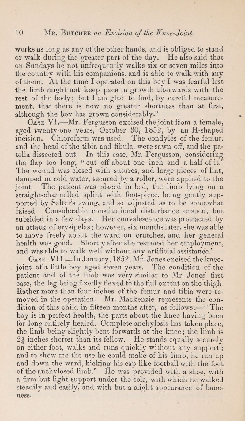 works as long as any of the other hands, and is obliged to stand or walk during the greater part of the day. He also said that on Sundays he not unfrequently walks six or seven miles into the country with his companions, and is able to walk with any of them. At the time I operated on this boy I was fearful lest the limb might not keep pace in growth afterwards with the rest of the body; but I am glad to find, by careful measure¬ ment, that there is now no greater shortness than at first, although the boy has grown considerably.” Case VI.—Mr. Fergusson excised the joint from a female, aged twenty-one years, October 30, 1852, by an H-shaped incision. Chloroform was used. The condyles of the femur, and the head of the tibia and fibula, were sawn off, and the pa¬ tella dissected out. In this case, Mr. Fergusson, considering the flap too long, “ cut off about one inch and a half of it.” The wound was closed with sutures, and large pieces of lint, damped in cold water, secured by a roller, were applied to the joint. The patient was placed in bed, the limb lying on a straight-channelled splint with foot-piece, being gently sup¬ ported by Salters swing, and so adjusted as to be somewhat raised. Considerable constitutional disturbance ensued, but subsided in a few days. Her convalescence was protracted by an attack of erysipelas; however, six months later, she was able to move freely about the ward on crutches, and her general health was good. Shortly after she resumed her employment, and was able to walk well without any artificial assistance.” Case VII.—In January, 1852, Mr. Jones excised the knee- joint of a little boy aged seven years. The condition of the patient and of the limb was very similar to Mr. Jones’ first case, the leg being fixedly flexed to the full extent on the thigh. Rather more than four inches of the femur and tibia were re¬ moved in the operation. Mr. Mackenzie represents the con¬ dition of this child in fifteen months after, as follows:—“The boy is in perfect health, the parts about the knee having been for long entirely healed. Complete anchylosis has taken place, the limb being slightly bent forwards at the knee; the limb is 2| inches shorter than its fellow. He stands equally securely on either foot, walks and runs quickly without any support; and to show me the use he could make of his limb, he ran up and down the ward, kicking his cap like football with the foot of the anchylosed limb.” He was provided with a shoe, with a firm but light support under the sole, with which he walked steadily and easily, and with but a slight appearance of lame¬ ness.