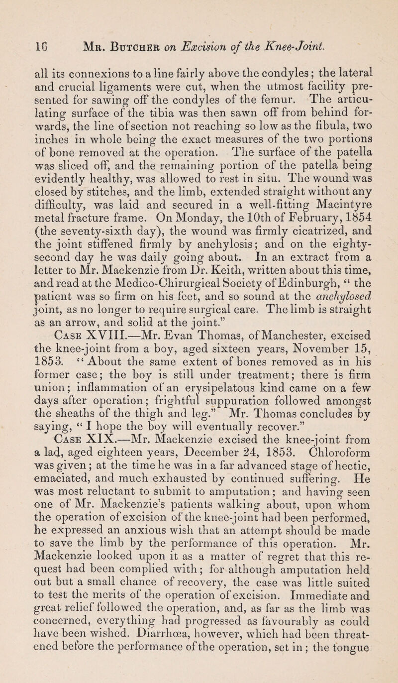 all its connexions to aline fairly above the condyles; the lateral and crucial ligaments were cut, when the utmost facility pre¬ sented for sawing off the condyles of the femur. The articu¬ lating surface of the tibia was then sawn off from behind for¬ wards, the line of section not reaching so low as the fibula, two inches in whole being the exact measures of the two portions of bone removed at the operation. The surface of the patella was sliced off, and the remaining portion of the patella being evidently healthy, was allowed to rest in situ. The wound was closed by stitches, and the limb, extended straight without any difficulty, was laid and secured in a well-fitting Macintyre metal fracture frame. On Monday, the 10th of February, 1854 (the seventy-sixth day), the wound was firmly cicatrized, and the joint stiffened firmly by anchylosis; and on the eighty- second day he was daily going about. In an extract from a letter to Mr. Mackenzie from Dr. Keith, written about this time, and read at the Medico-Chirurgical Society of Edinburgh, “ the patient was so firm on his feet, and so sound at the anchylosed joint, as no longer to require surgical care. The limb is straight as an arrow, and solid at the joint,” Case XVIII.—Mr. Evan Thomas, of Manchester, excised the knee-joint from a boy, aged sixteen years, November 15, 1853. “About the same extent of bones removed as in his former case; the boy is still under treatment; there is firm union; inflammation of an erysipelatous kind came on a few days after operation; frightful suppuration followed amongst the sheaths of the thigh and leg.” Mr. Thomas concludes by saying, “ I hope the boy will eventually recover.” Case XIX.—Mr. Mackenzie excised the knee-joint from a lad, aged eighteen years, December 24, 1853. Chloroform was given; at the time he was in a far advanced stage of hectic, emaciated, and much exhausted by continued suffering. He was most reluctant to submit to amputation; and having seen one of Mr. Mackenzie’s patients walking about, upon whom the operation of excision of the knee-joint had been performed, he expressed an anxious wish that an attempt should be made to save the limb by the performance of this operation. Mr. Mackenzie looked upon it as a matter of regret that this re¬ quest had been complied with; for although amputation held out but a small chance of recovery, the case was little suited to test the merits of the operation of excision. Immediate and great relief followed the operation, and, as far as the limb was concerned, everything had progressed as favourably as could have been wished. Diarrhoea, however, which had been threat¬ ened before the performance of the operation, set in ; the tongue