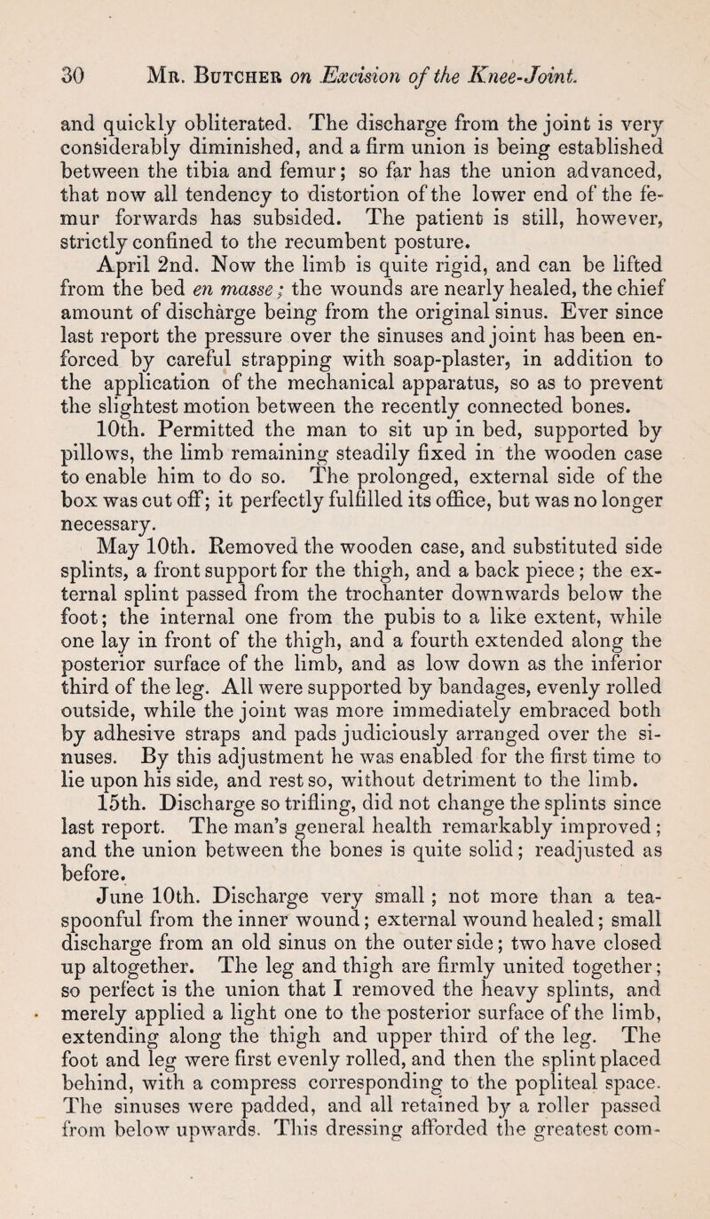 and quickly obliterated. The discharge from the joint is very considerably diminished, and a firm union is being established between the tibia and femur; so far has the union advanced, that now all tendency to distortion of the lower end of the fe¬ mur forwards has subsided. The patient is still, however, strictly confined to the recumbent posture. April 2nd. Now the limb is quite rigid, and can be lifted from the bed en masse; the wounds are nearly healed, the chief amount of discharge being from the original sinus. Ever since last report the pressure over the sinuses and joint has been en¬ forced by careful strapping with soap-plaster, in addition to the application of the mechanical apparatus, so as to prevent the slightest motion between the recently connected bones. 10th. Permitted the man to sit up in bed, supported by pillows, the limb remaining steadily fixed in the wooden case to enable him to do so. The prolonged, external side of the box was cut off; it perfectly fulfilled its office, but was no longer necessary. May 10th. Removed the wooden case, and substituted side splints, a front support for the thigh, and a back piece; the ex¬ ternal splint passed from the trochanter downwards below the foot; the internal one from the pubis to a like extent, while one lay in front of the thigh, and a fourth extended along the posterior surface of the limb, and as low dowm as the inferior third of the leg. All were supported by bandages, evenly rolled outside, while the joint was more immediately embraced both by adhesive straps and pads judiciously arranged over the si¬ nuses. By this adjustment he was enabled for the first time to lie upon his side, and rest so, without detriment to the limb. 15th. Discharge so trifling, did not change the splints since last report. The man’s general health remarkably improved ; and the union between the bones is quite solid; readjusted as before. June 10th. Discharge very small ; not more than a tea- spoonful from the inner wound; external wound healed; small discharge from an old sinus on the outer side; two have closed up altogether. The leg and thigh are firmly united together; so perfect is the union that I removed the heavy splints, and merely applied a light one to the posterior surface of the limb, extending along the thigh and upper third of the leg. The foot and leg were first evenly rolled, and then the splint placed behind, with a compress corresponding to the popliteal space. The sinuses were padded, and all retained by a roller passed from below upwards. This dressing afforded the greatest com-