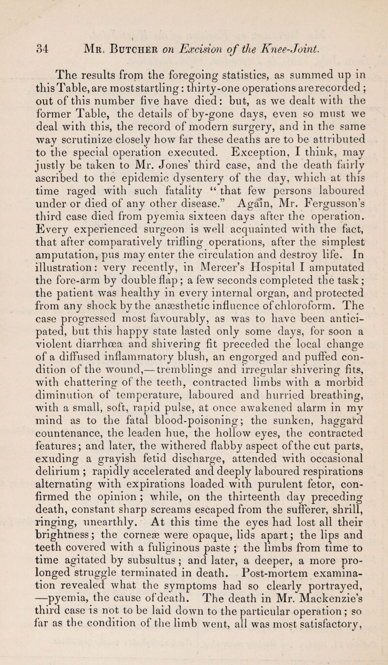 The results from the foregoing statistics, as summed up in this Table, are moststartling: thirty-one operations are recorded ; out of this number five have died: but, as we dealt with the former Table, the details of by-gone days, even so must we deal with this, the record of modern surgery, and in the same way scrutinize closely how far these deaths are to be attributed to the special operation executed. Exception, I think, may justly be taken to Mr. Jones’ third case, and the death fairly ascribed to the epidemic dysentery of the day, which at this time raged with such fatality “ that few persons laboured under or died of any other disease.” Again, Mr. Fergusson’s third case died from pyemia sixteen days after the operation. Every experienced surgeon is well acquainted with the fact, that after comparatively trifling operations, after the simplest amputation, pus may enter the circulation and destroy life. In illustration: very recently, in Mercer’s Hospital I amputated the fore-arm by double flap ; a few seconds completed the task; the patient was healthy in every internal organ, and protected from any shock by the anaesthetic influence of chloroform. The case progressed most favourably, as was to have been antici¬ pated, but this happy state lasted only some days, for soon a violent diarrhoea and shivering fit preceded the local change of a diffused inflammatory blush, an engorged and puffed con¬ dition of the wound,— tremblings and irregular shivering fits, with chattering of the teeth, contracted limbs with a morbid diminution of temperature, laboured and hurried breathing, with a small, soft, rapid pulse, at once awakened alarm in my mind as to the fatal blood-poisoning; the sunken, haggard countenance, the leaden hue, the hollow eyes, the contracted features; and later, the withered flabby aspect of the cut parts, exuding a grayish fetid discharge, attended with occasional delirium ; rapidly accelerated and deeply laboured respirations alternating with expirations loaded with purulent fetor, con¬ firmed the opinion ; while, on the thirteenth day preceding death, constant sharp screams escaped from the sufferer, shrill, ringing, unearthly. At this time the eyes had lost all their brightness; the cornese were opaque, lids apart; the lips and teeth covered with a fuliginous paste y the limbs from time to time agitated by subsultus ; and later, a deeper, a more pro¬ longed struggle terminated in death. Post-mortem examina¬ tion revealed what the symptoms had so clearly portrayed, —pyemia, the cause of death. The death in Mr. Mackenzie’s third case is not to be laid down to the particular operation; so far as the condition of the limb went, all was most satisfactory.
