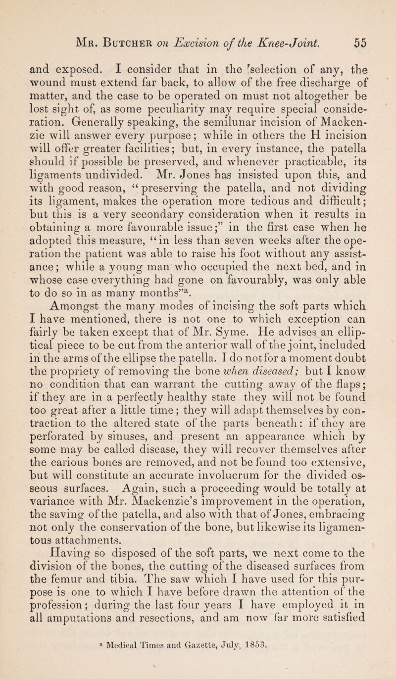 and exposed. I consider that in the ^selection of any, the wound must extend far back, to allow of the free discharge of matter, and the case to be operated on must not altogether be lost sight of, as some peculiarity may require special conside¬ ration. Generally speaking, the semilunar incision of Macken¬ zie will answer every purpose; while in others the H incision will offer greater facilities; but, in every instance, the patella should if possible be preserved, and whenever practicable, its ligaments undivided. Mr. Jones has insisted upon this, and with good reason, “ preserving the patella, and not dividing its ligament, makes the operation more tedious and difficult; but this is a very secondary consideration when it results in obtaining a more favourable issuein the first case when he adopted this measure, “in less than seven weeks after the ope¬ ration the patient was able to raise his foot without any assist¬ ance; while a young man who occupied the next bed, and in whose case everything had gone on favourably, was only able to do so in as many months”^. Amongst the many modes of incising the soft parts which I have mentioned, there is not one to which exception can fairly be taken except that of Mr. Syme. He advises an ellip¬ tical piece to be cut from the anterior wall of the joint, included in the arms of the ellipse the patella. I do not for a moment doubt the propriety of removing the bone ivhen diseased; but I know no condition that can warrant the cutting away of the flaps; if they are in a perfectly healthy state they will not be found too great after a little time; they will adapt themselves by con¬ traction to the altered state of the parts beneath: if they are perforated by sinuses, and present an appearance which by some may be called disease, they will recover themselves after the carious bones are removed, and not be found too extensive, but will constitute an accurate involucrum for the divided os¬ seous surfaces. Again, such a proceeding would be totally at variance with Mr. Mackenzie’s improvement in the operation, the saving of the patella, and also with that of Jones, embracing not only the conservation of the bone, but likewise its ligamen¬ tous attachments. Having so disposed of the soft parts, we next come to the division of the bones, the cutting of the diseased surfaces from the femur and tibia. The saw which I have used for this pur¬ pose is one to which I have before drawn the attention of the profession; during the last four years I have employed it in all amputations and resections, and am now far more satisfied