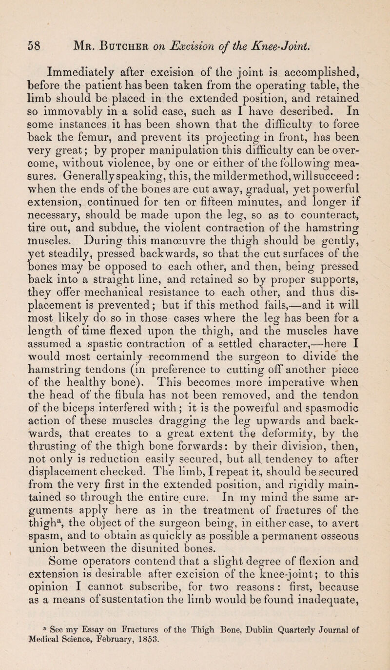Immediately after excision of the joint is accomplished, before the patient has been taken from the operating table, the limb should be placed in the extended position, and retained so immovably in a solid case, such as 1 have described. In some instances it has been shown that the difficulty to force back the femur, and prevent its projecting in front, has been very great; by proper manipulation this difficulty can be over¬ come, without violence, by one or either of the following mea¬ sures. Generally speaking, this, the milder method, will succeed: when the ends of the bones are cut away, gradual, yet powerful extension, continued for ten or fifteen minutes, and longer if necessary, should be made upon the leg, so as to counteract, tire out, and subdue, the violent contraction of the hamstring muscles. During this manoeuvre the thigh should be gently, yet steadily, pressed backwards, so that the cut surfaces of the bones may be opposed to each other, and then, being pressed back into a straight line, and retained so by proper supports, they offer mechanical resistance to each other, and thus dis¬ placement is prevented; but if this method fails,—and it will most likely do so in those cases where the leg has been for a length of time flexed upon the thigh, and the muscles have assumed a spastic contraction of a settled character,—here I would most certainly recommend the surgeon to divide the hamstring tendons (in preference to cutting off another piece of the healthy bone). This becomes more imperative when the head of the fibula has not been removed, and the tendon of the biceps interfered with ; it is the powerful and spasmodic action of these muscles dragging the leg upwards and back¬ wards, that creates to a great extent the deformity, by the thrusting of the thigh bone forwards: by their division, then, not only is reduction easily secured, but all. tendency to after displacement checked. The limb, I repeat it, should be secured from the very first in the extended position, and rigidly main¬ tained so through the entire cure. In my mind the same ar¬ guments apply here as in the treatment of fractures of the thigh% the object of the surgeon being, in either case, to avert spasm, and to obtain as quickly as possible a permanent osseous union between the disunited bones. Some operators contend that a slight degree of flexion and extension is desirable after excision of the knee-joint; to this opinion I cannot subscribe, for two reasons: first, because as a means ofsustentation the limb would be found inadequate, » See my Essay on Fractures of the Thigh Bone, Dublin Quarterly Journal of Medical Science, Februaiu^, 1863.