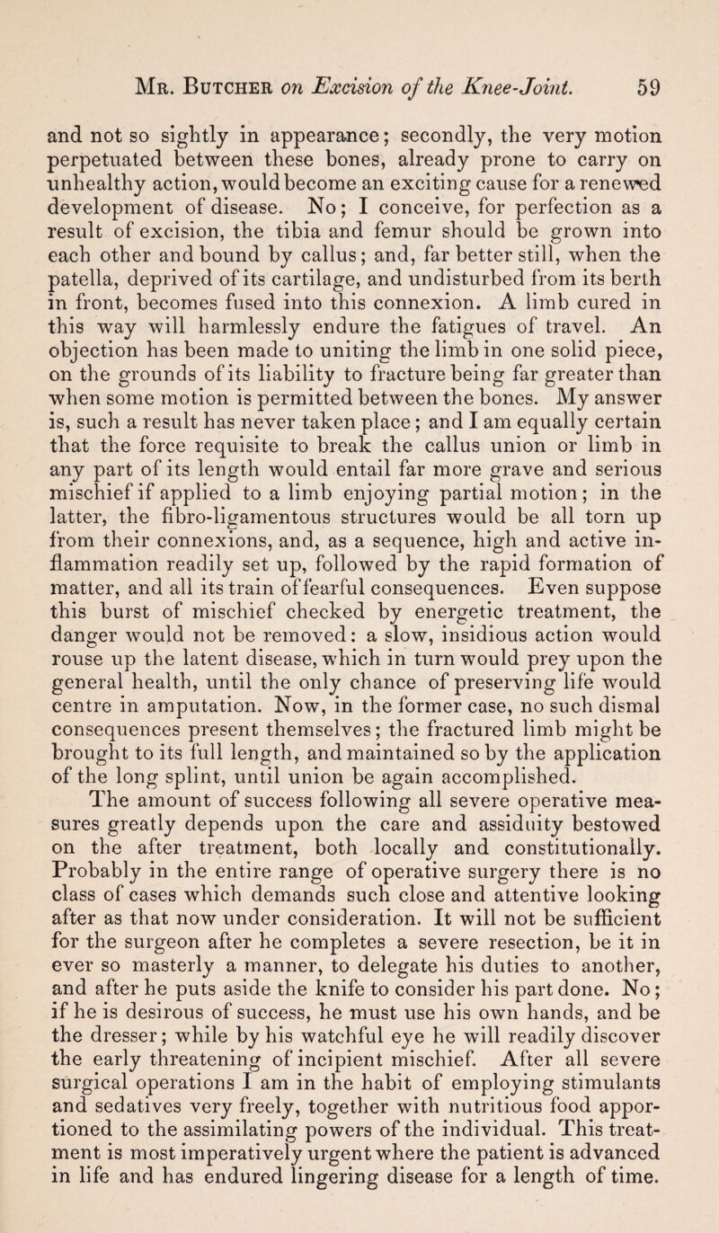 and not so sightly in appearance; secondly, the very motion perpetuated between these bones, already prone to carry on unhealthy action, would become an exciting cause for a renewed development of disease. No; I conceive, for perfection as a result of excision, the tibia and femur should be grown into each other and bound by callus; and, far better still, when the patella, deprived of its cartilage, and undisturbed from its berth in front, becomes fused into this connexion. A limb cured in this way will harmlessly endure the fatigues of travel. An objection has been made to uniting the limb in one solid piece, on the grounds of its liability to fracture being far greater than when some motion is permitted between the bones. My answer is, such a result has never taken place; and I am equally certain that the force requisite to break the callus union or limb in any part of its length would entail far more grave and serious mischief if applied to a limb enjoying partial motion ; in the latter, the fibro-ligamentous structures would be all torn up from their connexions, and, as a sequence, high and active in¬ flammation readily set up, followed by the rapid formation of matter, and all its train of fearful consequences. Even suppose this burst of mischief checked by energetic treatment, the danger would not be removed: a slow, insidious action would rouse up the latent disease, which in turn would prey upon the general health, until the only chance of preserving life would centre in amputation. Now, in the former case, no such dismal consequences present themselves; the fractured limb might be brought to its full length, and maintained so by the application of the long splint, until union be again accomplished. The amount of success following all severe operative mea¬ sures greatly depends upon the care and assiduity bestowed on the after treatment, both locally and constitutionally. Probably in the entire range of operative surgery there is no class of cases which demands such close and attentive looking after as that now under consideration. It will not be sufficient for the surgeon after he completes a severe resection, be it in ever so masterly a manner, to delegate his duties to another, and after he puts aside the knife to consider his part done. No; if he is desirous of success, he must use his own hands, and be the dresser; while by his watchful eye he will readily discover the early threatening of incipient mischief After all severe surgical operations I am in the habit of employing stimulants and sedatives very freely, together with nutritious food appor¬ tioned to the assimilating powers of the individual. This treat¬ ment is most imperatively urgent where the patient is advanced in life and has endured lingering disease for a length of time.