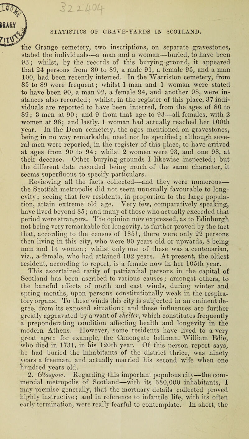 the Grange cemetery, two inscriptions, on separate gravestones, stated the individuals—a man and a woman—buried, to have been 93; whilst, by the records of this burying-ground, it appeared that 24 persons from 80 to 89, a male 91, a female 95, and a man 100, had been recently interred. In the Warriston cemetery, from 85 to 89 were frequent; whilst 1 man and 1 woman were stated to have been 90, a man 92, a female 94, and another 98, were in¬ stances also recorded ; whilst, in the register of this place, 37 indi¬ viduals are reported to have been interred, from the ages of 80 to 89; 3 men at 90 ; and 9 from that age to 93—all females, with 2 women at 96; and lastly, 1 woman had actually reached her 100th year. In the Dean cemetery, the ages mentioned on gravestones, being in no way remarkable, need not be specified; although seve¬ ral men were reported, in the register of this place, to have arrived at ages from 90 to 94; whilst 2 women were 93, and one 98, at their decease. Other burying-grounds I likewise insjrected; but the different data recorded being much of the same character, it seems superfluous to specify particulars. Reviewing all the facts collected—and they were numerous— the Scottish metropolis did not seem unusually favourable to long¬ evity; seeing that few residents, in proportion to the large popula¬ tion, attain extreme old age. Very few, comparatively speaking, have lived beyond 85; and many of those who actually exceeded that period were strangers. The opinion now expressed, as to Edinburgh not being very remarkable for longevity, is further proved by the fact that, according to the census of 1851, there were only 22 persons then living in this city, who were 90 years old or upwards, 8 being men and 14 women ; whilst only one of these was a centenarian, viz., a female, who had attained 102 years. At present, the oldest resident, according to report, is a female now in her 105th year. This ascertained rarity of patriarchal persons in the capital of Scotland has been ascribed to various causes; amongst others, to the baneful effects of north and east winds, during winter and spring months, upon persons constitutionally weak in the respira¬ tory organs. To these winds this city is subjected in an eminent de¬ gree, from its exposed situation ; and these influences are further greatly aggravated by a want of shelter, which constitutes frequently a preponderating condition affecting health and longevity in the modern Athens. However, some residents have lived to a very great age : for example, the Canongate bellman, William Edie, who died in 1731, in his 120th year. Of this person report says, he had buried the inhabitants of the district thrice, was ninety years a freeman, and actually married his second wife when one hundred years old. 2. Glasgow. Regarding this important populous city—the com¬ mercial metropolis of Scotland—with its 380,000 inhabitants, I may premise generally, that the mortuary details collected proved highly instructive; and in reference to infantile life, with its often early termination, were really fearful to contemplate. In short, the