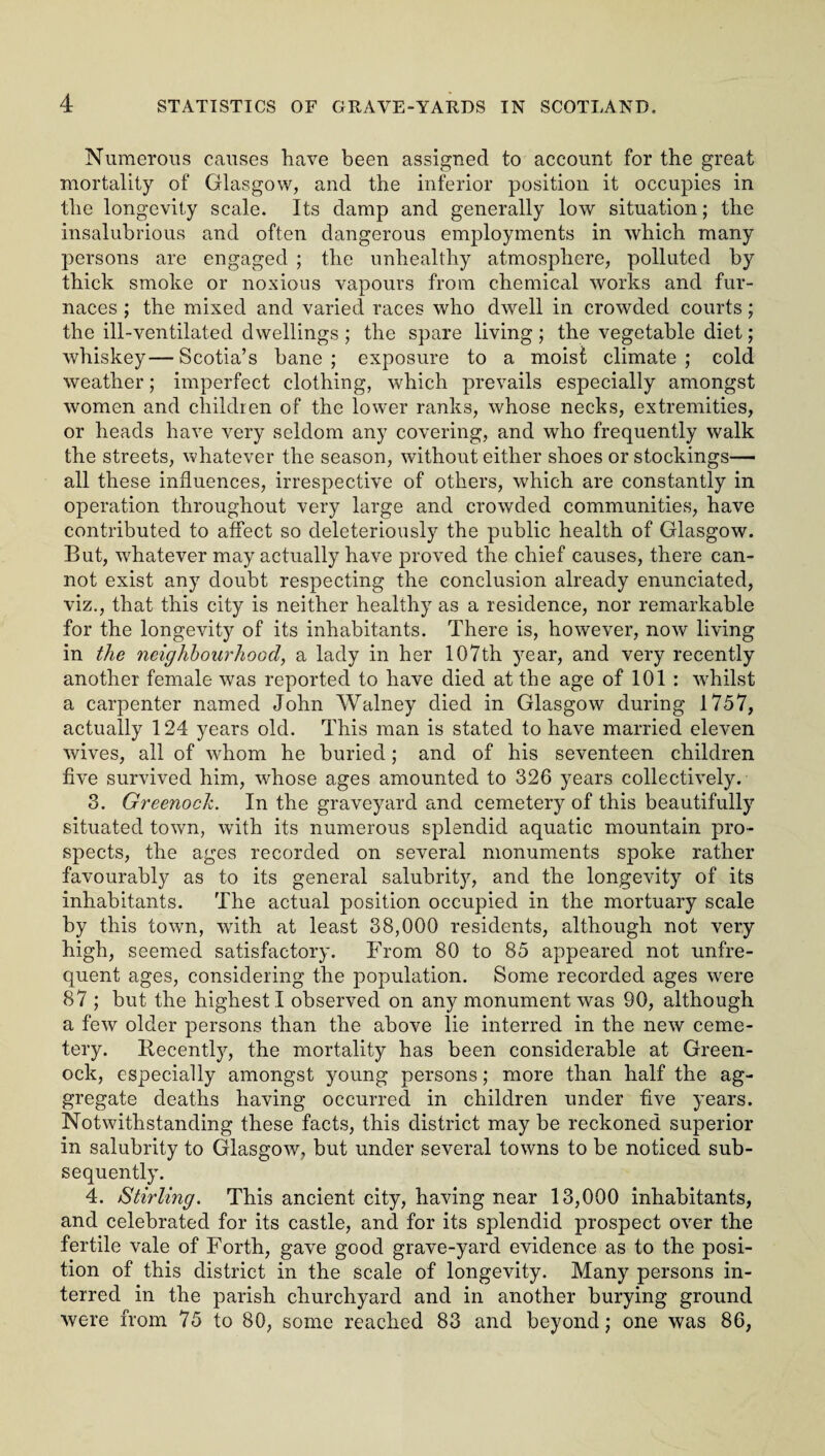 Numerous causes have been assigned to account for the great mortality of Glasgow, and the inferior position it occupies in the longevity scale. Its damp and generally low situation; the insalubrious and often dangerous employments in which many persons are engaged ; the unhealthy atmosphere, polluted by thick smoke or noxious vapours from chemical works and fur¬ naces ; the mixed and varied races who dwell in crowded courts; the ill-ventilated dwellings ; the spare living; the vegetable diet; whiskey—Scotia’s bane; exposure to a moist climate; cold weather; imperfect clothing, which prevails especially amongst women and children of the lower ranks, whose necks, extremities, or heads have very seldom any covering, and who frequently walk the streets, whatever the season, without either shoes or stockings— all these influences, irrespective of others, which are constantly in operation throughout very large and crowded communities, have contributed to affect so deleteriously the public health of Glasgow. But, whatever may actually have proved the chief causes, there can¬ not exist any doubt respecting the conclusion already enunciated, viz., that this city is neither healthy as a residence, nor remarkable for the longevity of its inhabitants. There is, however, now living in the neighbourhood, a lady in her 107th year, and very recently another female was reported to have died at the age of 101 : whilst a carpenter named John Walney died in Glasgow during 1757, actually 124 years old. This man is stated to have married eleven wives, all of whom he buried; and of his seventeen children five survived him, whose ages amounted to 326 years collectively. 3. Greenoch. In the graveyard and cemetery of this beautifully situated town, with its numerous splendid aquatic mountain pro¬ spects, the ages recorded on several monuments spoke rather favourably as to its general salubrity, and the longevity of its inhabitants. The actual position occupied in the mortuary scale by this town, with at least 38,000 residents, although not very high, seemed satisfactory. From 80 to 85 appeared not unfre¬ quent ages, considering the population. Some recorded ages were 87 ; but the highest I observed on any monument was 90, although a few older persons than the above lie interred in the new ceme¬ tery. Recently, the mortality has been considerable at Green¬ ock, especially amongst young persons; more than half the ag¬ gregate deaths having occurred in children under five years. Notwithstanding these facts, this district may be reckoned superior in salubrity to Glasgow, but under several towns to be noticed sub¬ sequently. 4. Stirling. This ancient city, having near 13,000 inhabitants, and celebrated for its castle, and for its splendid prospect over the fertile vale of Forth, gave good grave-yard evidence as to the posi¬ tion of this district in the scale of longevity. Many persons in¬ terred in the parish churchyard and in another burying ground were from 75 to 80, some reached 83 and beyond; one was 86,