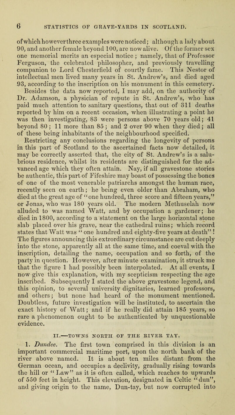 of which however three examples were noticed; although a lady about 90, and another female beyond 100, are now alive. Of the former sex one memorial merits an especial notice ; namely, that of Professor Ferguson, the celebrated philosopher, and previously travelling companion to Lord Chesterfield of courtly fame. This Nestor of intellectual men lived many years in St. Andrew’s, and died aged 93, according to the inscription on his monument in this cemetery. Besides the data now reported, I may add, on the authority of Dr. Adamson, a physician of repute in St. Andrew’s, who has paid much attention to sanitary questions, that out of 311 deaths reported by him on a recent occasion, when illustrating a point he was then investigating, 83 were persons above 70 years old; 41 beyond 80 ; 11 more than 85 ; and 2 over 90 when they died; all of these being inhabitants of the neighbourhood specified. Restricting any conclusions regarding the longevity of persons in this part of Scotland to the ascertained facts now detailed, it may be correctly asserted that, the city of St. Andrew’s is a salu¬ brious residence, whilst its residents are distinguished for the ad¬ vanced age which they often attain. Nay, if all gravestone stories be authentic, this part of Fifeshire may boast of possessing the bones of one of the most venerable patriarchs amongst the human race, recently seen on earth; he being even older than Abraham, who died at the great age of “one hundred, three score and fifteen years,” or Jonas, who was 180 years old. The modern Methuselah now alluded to was named Watt, and by occupation a gardener; he died in 1800, according to a statement on the large horizontal stone slab placed over his grave, near the cathedral ruins; which record states that Watt was “ one hundred and eighty-five years at death” ! The figures announcing this extrordinary circumstance are cut deeply into the stone, apparently all at the same time, and coeval with the inscription, detailing the name, occupation and so forth, of the party in question. However, after minute examination, it struck me that the figure 1 had possibly been interpolated. At all events, I now give this explanation, with my scepticism respecting the age inscribed. Subsequently I stated the above gravestone legend, and this opinion, to several university dignitaries, learned professors, and others; but none had heard of the monument mentioned. Doubtless, future investigation will be instituted, to ascertain the exact history of Watt; and if he really did attain 185 years, so rare a phenomenon ought to be authenticated by unquestionable evidence. II.-TOWNS NORTH OF THE RIVER TAY. 1. Dundee. The first town comprised in this division is an important commercial maritime port, upon the north bank of the river above named. It is about ten miles distant from the German ocean, and occupies a declivity, gradually rising towards the hill or “ Law” as it is often called, which reaches to upwards of 550 feet in height. This elevation, designated in Celtic “dun”, and giving origin to the name, Dun-tay, but now corrupted into