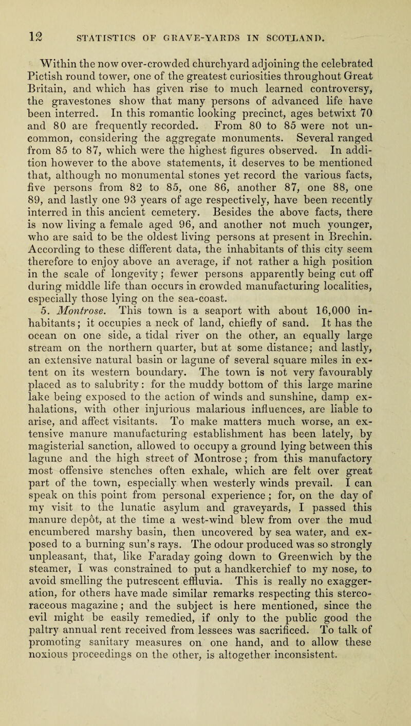 1 ® Within the now over-crowded churchyard adjoining the celebrated Pictish round tower, one of the greatest curiosities throughout Great Britain, and which has given rise to much learned controversy, the gravestones show that many persons of advanced life have been interred. In this romantic looking precinct, ages betwixt 70 and 80 are frequently recorded. From 80 to 85 were not un¬ common, considering the aggregate monuments. Several ranged from 85 to 87, which were the highest figures observed. In addi¬ tion however to the above statements, it deserves to be mentioned that, although no monumental stones yet record the various facts, five persons from 82 to 85, one 86, another 87, one 88, one 89, and lastly one 93 years of age respectively, have been recently interred in this ancient cemetery. Besides the above facts, there is now living a female aged 96, and another not much younger, who are said to be the oldest living persons at present in Brechin. According to these different data, the inhabitants of this city seem therefore to enjoy above an average, if not rather a high position in the scale of longevity; fewer persons apparently being cut off during middle life than occurs in crowded manufacturing localities, especially those lying on the sea-coast. 5. Montrose. This town is a seaport with about 16,000 in¬ habitants; it occupies a neck of land, chiefly of sand. It has the ocean on one side, a tidal river on the other, an equally large stream on the northern quarter, but at some distance; and lastly, an extensive natural basin or lagune of several square miles in ex¬ tent on its western boundary. The town is not very favourably placed as to salubrity: for the muddy bottom of this large marine lake being exposed to the action of winds and sunshine, damp ex¬ halations, with other injurious malarious influences, are liable to arise, and affect visitants. To make matters much worse, an ex¬ tensive manure manufacturing establishment has been lately, by magisterial sanction, allowed to occupy a ground lying between this lagune and the high street of Montrose ; from this manufactory most offensive stenches often exhale, which are felt over great part of the town, especially when westerly winds prevail. I can speak on this point from personal experience ; for, on the day of my visit to the lunatic asylum and graveyards, I passed this manure depot, at the time a west-wind blew from over the mud encumbered marshy basin, then uncovered by sea water, and ex¬ posed to a burning sun’s rays. The odour produced was so strongly unpleasant, that, like Faraday going down to Greenwich by the steamer, I was constrained to put a handkerchief to my nose, to avoid smelling the putrescent effluvia. This is really no exagger¬ ation, for others have made similar remarks respecting this sterco- raceous magazine; and the subject is here mentioned, since the evil might be easily remedied, if only to the public good the paltry annual rent received from lessees was sacrificed. To talk of promoting sanitary measures on one hand, and to allow these noxious proceedings on the other, is altogether inconsistent.