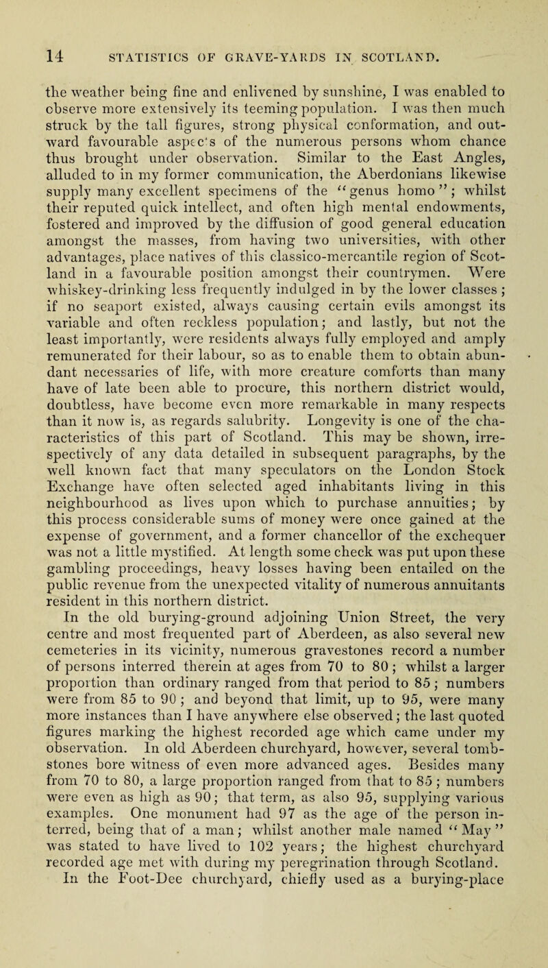 the weather being fine and enlivened by sunshine, I was enabled to observe more extensively its teeming population. I was then much struck by the tall figures, strong physical conformation, and out¬ ward favourable aspec's of the numerous persons whom chance thus brought under observation. Similar to the East Angles, alluded to in my former communication, the Aberdonians likewise supply many excellent specimens of the “ genus homo ” ; whilst their reputed quick intellect, and often high mental endowments, fostered and improved by the diffusion of good general education amongst the masses, from having two universities, with other advantages, place natives of this classico-mercantile region of Scot¬ land in a favourable position amongst their countrymen. Were whiskey-drinking less frequently indulged in by the lower classes ; if no seaport existed, always causing certain evils amongst its variable and often reckless population; and lastly, but not the least importantly, were residents always fully employed and amply remunerated for their labour, so as to enable them to obtain abun¬ dant necessaries of life, with more creature comforts than many have of late been able to procure, this northern district would, doubtless, have become even more remarkable in many respects than it now is, as regards salubrity. Longevity is one of the cha¬ racteristics of this part of Scotland. This may be shown, irre¬ spectively of any data detailed in subsequent paragraphs, by the well known fact that many speculators on the London Stock Exchange have often selected aged inhabitants living in this neighbourhood as lives upon which to purchase annuities; by this process considerable sums of money were once gained at the expense of government, and a former chancellor of the exchequer was not a little mystified. At length some check was put upon these gambling proceedings, heavy losses having been entailed on the public revenue from the unexpected vitality of numerous annuitants resident in this northern district. In the old burying-ground adjoining Union Street, the very centre and most frequented part of Aberdeen, as also several new cemeteries in its vicinity, numerous gravestones record a number of persons interred therein at ages from 70 to 80 ; whilst a larger proportion than ordinary ranged from that period to 85 ; numbers were from 85 to 90 ; and beyond that limit, up to 95, were many more instances than I have anywhere else observed; the last quoted figures marking the highest recorded age which came under my observation. In old Aberdeen churchyard, however, several tomb¬ stones bore witness of even more advanced ages. Besides many from 70 to 80, a large proportion ranged from that to 85 ; numbers were even as high as 90; that term, as also 95, supplying various examples. One monument had 97 as the age of the person in¬ terred, being that of a man; whilst another male named “ May ” was stated to have lived to 102 years; the highest churchyard recorded age met with during my peregrination through Scotland. In the Foot-Dee churchyard, chiefly used as a burying-place