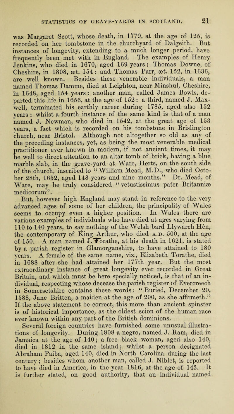 was Margaret Scott, whose death, in 1779, at the age of 125, is recorded on her tombstone in the churchyard of Dalgeith. But instances of longevity, extending to a much longer period, have frequently been met with in England. The examples of Henry Jenkins, who died in 1670, aged 169 years : Thomas Downe, of Cheshire, in 1808, set. 154: and Thomas Parr, set. 152, in 1636, are well known. Besides these venerable individuals, a man named Thomas Damme, died at Leighton, near Minshul, Cheshire, in 1648, aged 154 years: another man, called James Bowls, de¬ parted this life in 1656, at the age of 152: a third, named J. Max¬ well, terminated his earthly career during 1785, aged also 152 years : whilst a fourth instance of the same kind is that of a man named J. Newman, who died in 1542, at the great age of 153 years, a fact which is recorded on his tombstone in Brislington church, near Bristol. Although not altogether so old as any of the preceding instances, yet, as being the most venerable medical practitioner ever known in modern, if not ancient times, it may be well to direct attention to an altar tomb of brick, having a blue marble slab, in the grave-yard at Ware, Herts, on the south side of the church, inscribed to “William Mead, M.D., who died Octo¬ ber 28th, 1652, aged 148 years and nine months.” Dr. Mead, of Ware, may be truly considered “ vetustissimus pater Britannise medicorum”. But, however high England may stand in reference to the very advanced ages of some of her children, the principality of Wales seems to occupy even a higher position. In Wales there are various examples of individuals who have died at ages varying from 110 to 140 years, to say nothing of the Welsh bard Llywarch Hen, the contemporary of King Arthur, who died a.d. 500, at the age of 150. A man named J.Tbrathe, at his death in 1621, is stated by a parish register in Glamorganshire, to have attained to 180 years. A female of the same name, viz., Elizabeth Torathe, died in 1688 after she had attained her 177th year. But the most extraordinary instance of great longevity ever recorded in Great Britain, and which must be here specially noticed, is that of an in¬ dividual, respecting whose decease the parish register of Evercreech in Somersetshire contains these words: “ Buried, December 20, 1588, Jane Britten, a maiden at the age of 200, as she afiirmeth.” If the above statement be correct, this more than ancient spinster is of historical importance, as the oldest scion of the human race ever known within any part of the British dominions. Several foreign countries have furnished some unusual illustra¬ tions of longevity. During 1808 a negro, named J. Ram, died in Jamaica at the age of 140; a free black woman, aged also 140, died in 1812 in the same island; whilst a person designated Abraham Paiba, aged 140, died in North Carolina during the last century; besides whom another man, called J. Niblet, is reported to have died in America, in the year 1816, at the age of 143. It is further stated, on good authority, that an individual named