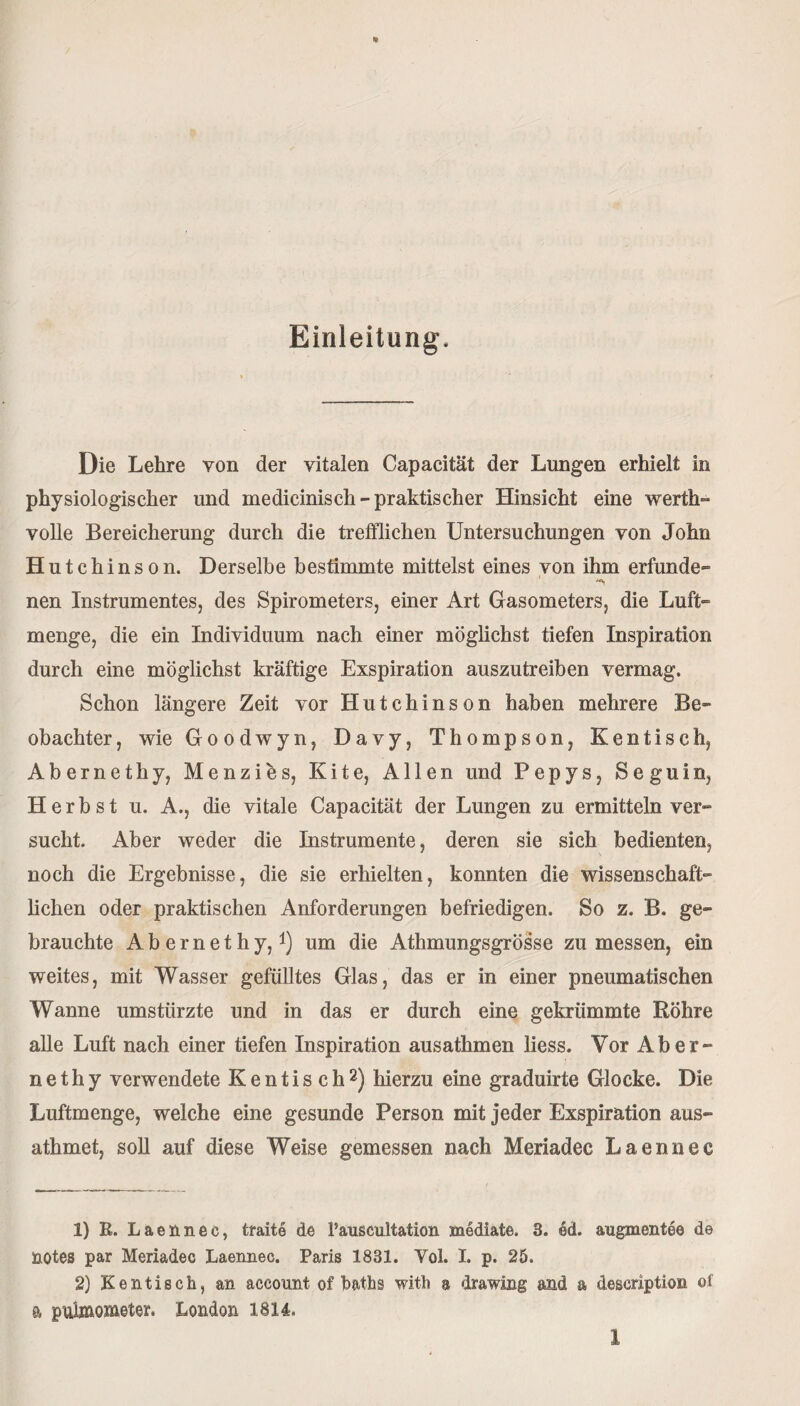 Einleitung, Die Lehre von der vitalen Capacität der Lungen erhielt in physiologischer und medicinisch-praktischer Hinsicht eine werth¬ volle Bereicherung durch die trefflichen Untersuchungen von John Hutchinson. Derselbe bestimmte mittelst eines von ihm erfunde» nen Instrumentes, des Spirometers, einer Art Gasometers, die Luft- menge, die ein Individuum nach einer möglichst tiefen Inspiration durch eine möglichst kräftige Exspiration auszutreiben vermag. Schon längere Zeit vor Hutchinson haben mehrere Be¬ obachter , wie Goodwyn, Davy, Thompson, Kentisch, Abernethy, Menzies, Kite, Allen und Pepys, Seguln, Herbst u. A., die vitale Capacität der Lungen zu ermitteln ver¬ sucht. Aber weder die Instrumente, deren sie sich bedienten, noch die Ergebnisse, die sie erhielten, konnten die wissenschaft¬ lichen oder praktischen Anforderungen befriedigen. So z. B. ge¬ brauchte Abernethy,1) um die Athmungsgrösse zu messen, ein weites, mit Wasser gefülltes Glas, das er in einer pneumatischen Wanne umstürzte und in das er durch eine gekrümmte Röhre alle Luft nach einer tiefen Inspiration ausathmen liess. Vor Aber¬ nethy verwendete Kentisch2) hierzu eine graduirte Glocke. Die Luftmenge, welche eine gesunde Person mit jeder Exspiration aus- athmet, soll auf diese Weise gemessen nach Meriadec Laennec 1) R. Laennec, traite de Pauscultation mediate. 3. ed. augmentee de üOtes par Meriadec Laennec. Paris 1831. Yol. I. p. 25. 2) Kentisch, an aceount of baths with a drawing and a description of a puimometer. London 1814.