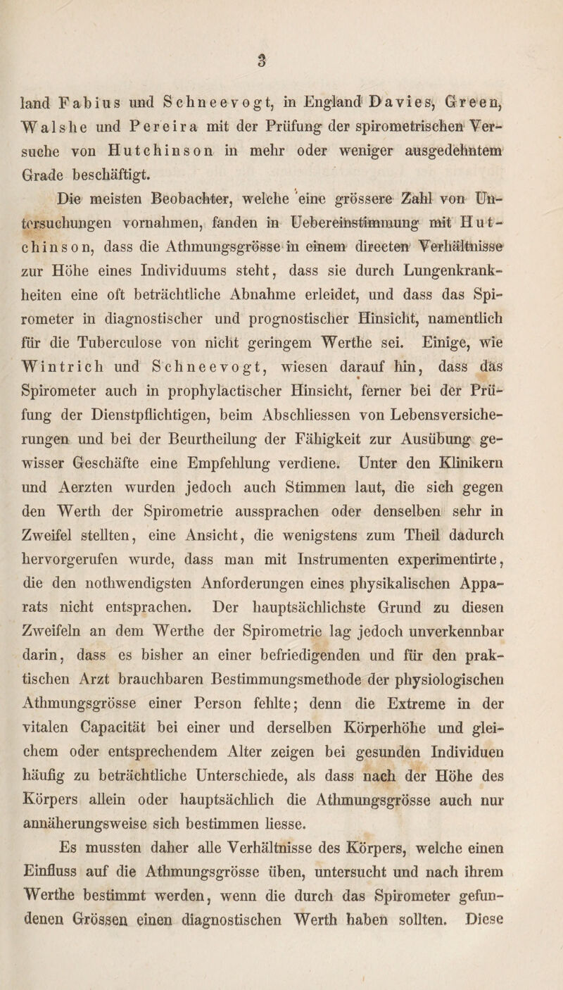 land F a b i u s und Schneevogt, in England D a v i e s, Green, Walshe und Pereira mit der Prüfung der spirometriseben Ver¬ suche von Hutchinson in mehr oder weniger ausgedehntem Grade beschäftigt. Die meisten Beobachter, welche eine grössere Zahl von Un¬ tersuchungen Vornahmen, fanden in U eb er einstim] nung mit Hut¬ chinson, dass die Athmungsgrösse in einem directen Verhältnisse zur Höhe eines Individuums steht, dass sie durch Lungenkrank¬ heiten eine oft beträchtliche Abnahme erleidet, und dass das Spi¬ rometer in diagnostischer und prognostischer Hinsicht, namentlich für die Tuberculose von nicht geringem Werthe sei. Einige, wie Wintrich und Schneevogt, wiesen darauf hin, dass das Spirometer auch in prophylactischer Hinsicht, ferner bei der Prü¬ fung der Dienstpflichtigen, beim Abschlüssen von Lebensversiche¬ rungen und bei der Beurtheüung der Fähigkeit zur Ausübung ge¬ wisser Geschäfte eine Empfehlung verdiene. Unter den Klinikern und Aerzten wurden jedoch auch Stimmen laut, die sich gegen den Werth der Spirometrie aussprachen oder denselben sehr in Zweifel stellten, eine Ansicht, die wenigstens zum Theil dadurch hervorgerufen wurde, dass man mit Instrumenten experimentirte, die den nothwendigsten Anforderungen eines physikalischen Appa¬ rats nicht entsprachen. Der hauptsächlichste Grund zu diesen Zweifeln an dem Werthe der Spirometrie lag jedoch unverkennbar darin, dass es bisher an einer befriedigenden und für den prak¬ tischen Arzt brauchbaren Bestimmungsmethode der physiologischen Athmungsgrösse einer Person fehlte; denn die Extreme in der vitalen Capacität bei einer und derselben Körperhöhe und glei¬ chem oder entsprechendem Alter zeigen bei gesunden Individuen häufig zu beträchtliche Unterschiede, als dass nach der Höhe des Körpers allein oder hauptsächlich die Athmungsgrösse auch nur annäherungsweise sich bestimmen liesse. Es mussten daher alle Verhältnisse des Körpers, welche einen Einfluss auf die Athmungsgrösse üben, untersucht und nach ihrem Werthe bestimmt werden, wenn die durch das Spirometer gefun¬ denen Grössen einen diagnostischen Werth haben sollten. Diese