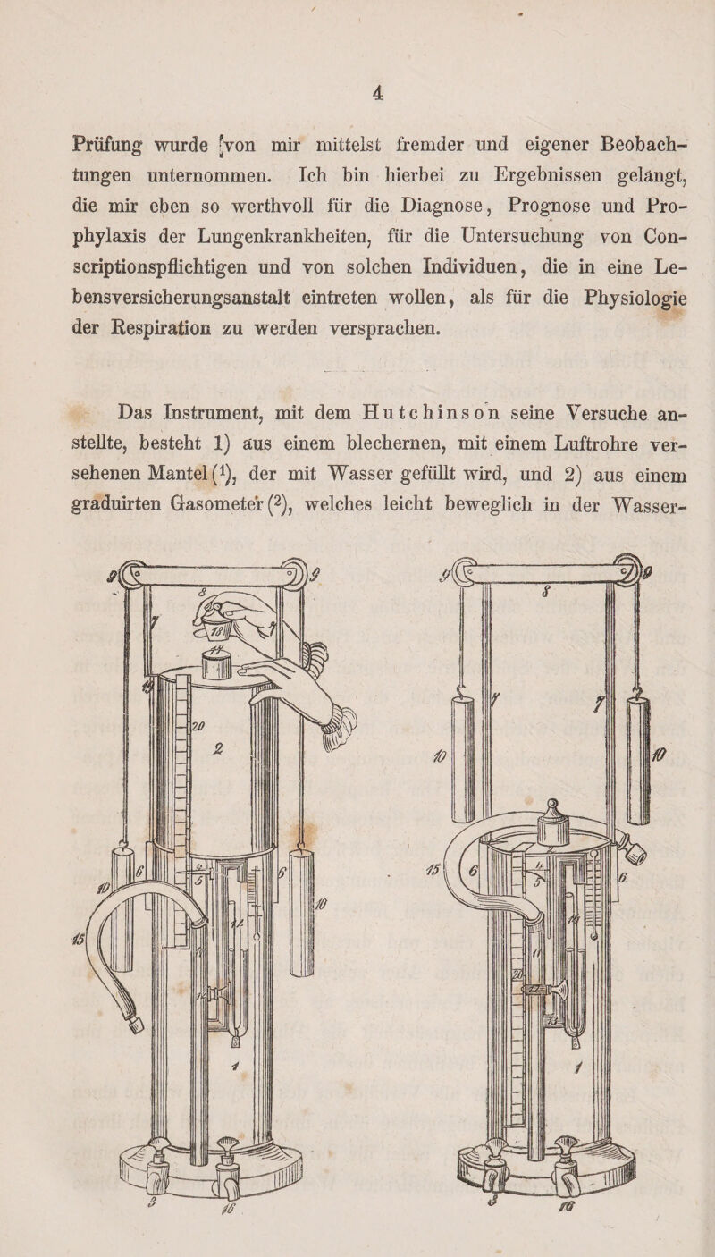 Prüfung wurde [von mir mittelst fremder und eigener Beobach¬ tungen unternommen. Ich bin hierbei zu Ergebnissen gelangt, die mir eben so werthvoll für die Diagnose, Prognose und Pro¬ phylaxis der Lungenkrankheiten, für die Untersuchung von Con- scriptionspflichtigen und von solchen Individuen, die in eine Le¬ bensversicherungsanstalt eintreten wollen, als für die Physiologie der Respiration zu werden versprachen. Das Instrument, mit dem Hutchinson seine Versuche an¬ stellte, besteht 1) aus einem blechernen, mit einem Luftrohre ver¬ sehenen Mantel (i), der mit Wasser gefüllt wird, und 2) aus einem graduirten Gasometer (2), welches leicht beweglich in der Wasser-