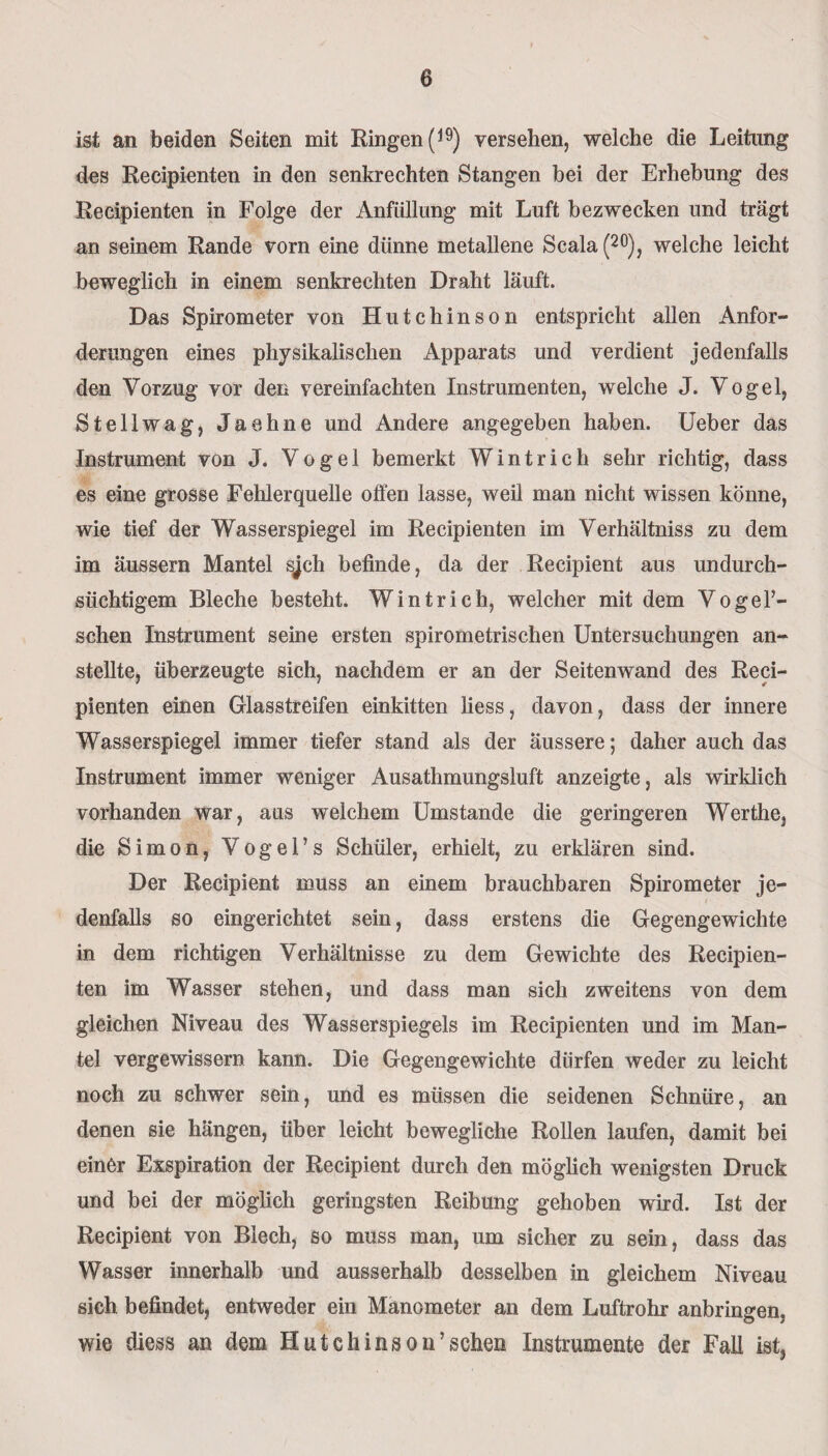 ist an beiden Seiten mit Ringen (19) versehen, welche die Leitung des Recipienten in den senkrechten Stangen bei der Erhebung des Recipienten in Folge der Anfüllung mit Luft bezwecken und trägt an seinem Rande vorn eine dünne metallene Scala (20), welche leicht beweglich in einem senkrechten Draht läuft. Das Spirometer von Hutchinson entspricht allen Anfor¬ derungen eines physikalischen Apparats und verdient jedenfalls den Vorzug vor den vereinfachten Instrumenten, welche J. Vogel, Stellwag, Jaehne und Andere angegeben haben. Ueber das Instrument von J. Vogel bemerkt Wintrich sehr richtig, dass es eine grosse Fehlerquelle offen lasse, weil man nicht wissen könne, wie tief der Wasserspiegel im Recipienten im Verhältniss zu dem im äussern Mantel sjch befinde, da der Recipient aus undurch¬ sichtigem Bleche besteht. Wintrich, welcher mit dem Vogel’- schen Instrument seine ersten spirometrischen Untersuchungen an¬ stellte, überzeugte sich, nachdem er an der Seitenwand des Reci¬ pienten einen Glasstreifen einkitten liess, davon, dass der innere Wasserspiegel immer tiefer stand als der äussere; daher auch das Instrument immer weniger Ausathmungsluft anzeigte, als wirklich vorhanden war, aus weichem Umstande die geringeren Werthe, die Simon, Vogel’s Schüler, erhielt, zu erklären sind. Der Recipient muss an einem brauchbaren Spirometer je¬ denfalls so eingerichtet sein, dass erstens die Gegengewichte in dem richtigen Verhältnisse zu dem Gewichte des Recipien¬ ten im Wasser stehen, und dass man sich zweitens von dem gleichen Niveau des Wasserspiegels im Recipienten und im Man¬ tel vergewissern kann. Die Gegengewichte dürfen weder zu leicht noch zu schwer sein, und es müssen die seidenen Schnüre, an denen sie hängen, über leicht bewegliche Rollen laufen, damit bei einer Exspiration der Recipient durch den möglich wenigsten Druck und bei der möglich geringsten Reibung gehoben wird. Ist der Recipient von Blech, so muss man, um sicher zu sein, dass das Wasser innerhalb und ausserhalb desselben in gleichem Niveau sich befindet, entweder ein Manometer an dem Luftrohr anbringen, wie diess an dem Hutchinson’scheu Instrumente der Fall ist,