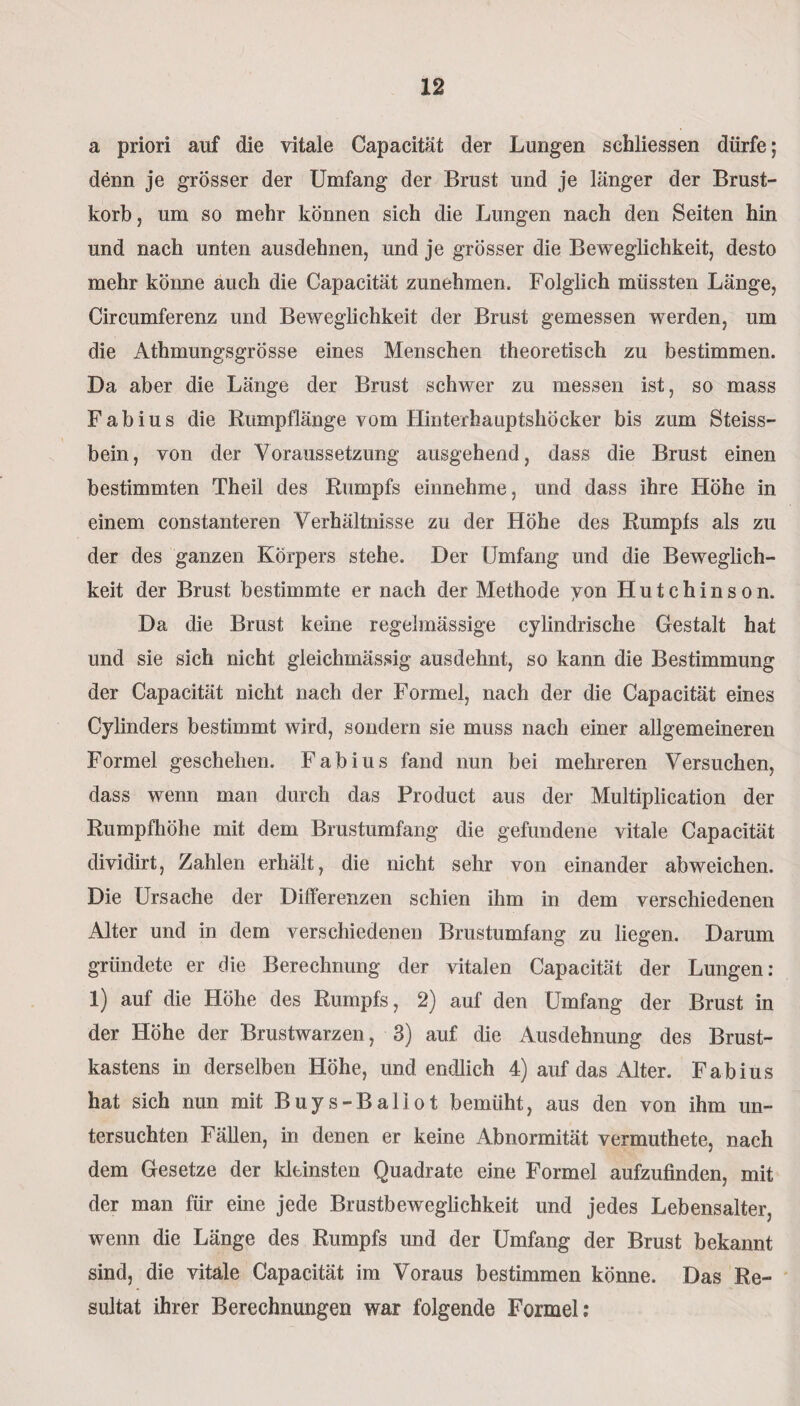 a priori auf die vitale Capacität der Lungen schliessen dürfe; denn je grösser der Umfang der Brust und je länger der Brust¬ korb, um so mehr können sich die Lungen nach den Seiten hin und nach unten ausdehnen, und je grösser die Beweglichkeit, desto mehr könne auch die Capacität zunehmen. Folglich müssten Länge, Circumferenz und Beweglichkeit der Brust gemessen werden, um die Athmungsgrösse eines Menschen theoretisch zu bestimmen. Da aber die Länge der Brust schwer zu messen ist, so mass Fabius die Rumpflänge vom Hinterhauptshöcker bis zum Steiss- bein, von der Voraussetzung ausgehend, dass die Brust einen bestimmten Theil des Rumpfs einnehme, und dass ihre Höhe in einem constanteren Verhältnisse zu der Höhe des Rumpfs als zu der des ganzen Körpers stehe. Der Umfang und die Beweglich¬ keit der Brust bestimmte er nach der Methode yon Hutchinson. Da die Brust keine regelmässige cylindrische Gestalt hat und sie sich nicht gleichmässig aus dehnt, so kann die Bestimmung der Capacität nicht nach der Formel, nach der die Capacität eines Cylinders bestimmt wird, sondern sie muss nach einer allgemeineren Formel geschehen. Fabius fand nun bei mehreren Versuchen, dass wenn man durch das Product aus der Multiplication der Rumpfhöhe mit dem Brustumfang die gefundene vitale Capacität dividirt, Zahlen erhält, die nicht sehr von einander abweichen. Die Ursache der Differenzen schien ihm in dem verschiedenen Alter und in dem verschiedenen Brustumfang zu liegen. Darum gründete er die Berechnung der vitalen Capacität der Lungen: 1) auf die Höhe des Rumpfs, 2) auf den Umfang der Brust in der Höhe der Brustwarzen, 3) auf die Ausdehnung des Brust¬ kastens in derselben Höhe, und endlich 4) auf das Alter. Fabius hat sich nun mit Buys-Ballot bemüht, aus den von ihm un¬ tersuchten Fällen, in denen er keine Abnormität vermuthete, nach dem Gesetze der kleinsten Quadrate eine Formel aufzufinden, mit der man für eine jede Brustbeweglichkeit und jedes Lebensalter, wenn die Länge des Rumpfs und der Umfang der Brust bekannt sind, die vitale Capacität im Voraus bestimmen könne. Das Re¬ sultat ihrer Berechnungen war folgende Formel: