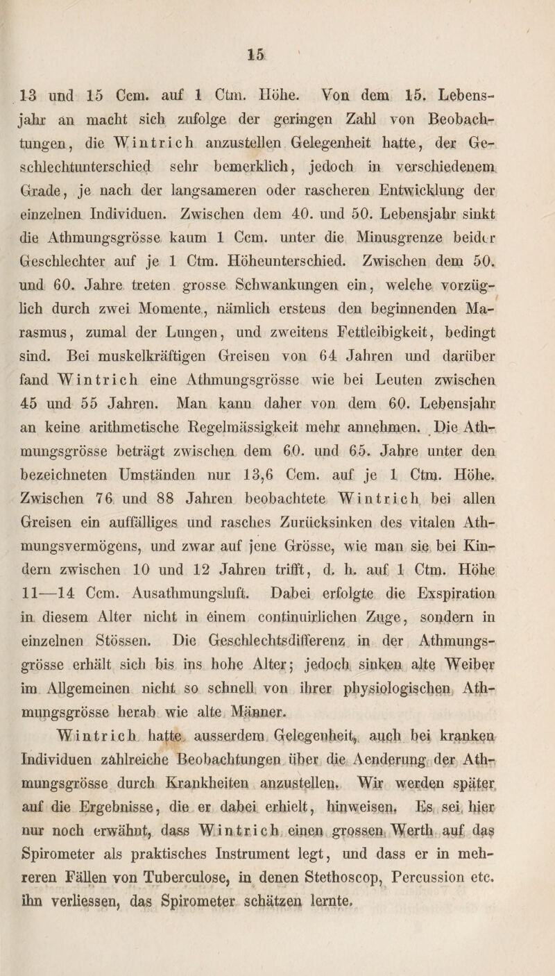 13 und 15 Ccm. auf 1 Ctm. Höhe. Von dem 15. Lebens¬ jahr an macht sich zufolge der geringen Zahl von Beobach¬ tungen , die W i n t r i c h anzustellen Gelegenheit hatte, der Ge- schleclitunterschied sehr bemerklich, jedoch in verschiedenem Grade, je nach der langsameren oder rascheren Entwicklung der einzelnen Individuen. Zwischen dem 40. und 50. Lebensjahr sinkt die Athmungsgrösse kaum 1 Ccm. unter die Minusgrenze beider Geschlechter auf je 1 Ctm. Höheunterschied. Zwischen dem 50. und 60. Jahre treten grosse Schwankungen ein, welche vorzüg¬ lich durch zwei Momente, nämlich erstens den beginnenden Ma¬ rasmus, zumal der Lungen, und zweitens Fettleibigkeit, bedingt sind. Bei muskelkräftigen Greisen von 64 Jahren und darüber fand Wintrich eine Athmungsgrösse wie bei Leuten zwischen 45 und 55 Jahren. Man kann daher von dem 60. Lebensjahr an keine arithmetische Regelmässigkeit mehr annehmen. Die Ath- mungsgrösse beträgt zwischen dem 60. und 65. Jahre unter den bezeichneten Umständen nur 13,6 Ccm. auf je 1 Ctm. Höhe. Zwischen 76 und 88 Jahren beobachtete Wintrich bei allen Greisen ein auffälliges und rasches Zurücksinken des vitalen Ath- mungsvermögens, und zwar auf jene Grösse, wie man sie bei Kin¬ dern zwischen 10 und 12 Jahren trifft, d, h. auf 1 Ctm. Höhe 11—14 Ccm. Ausathmungsluft. Dabei erfolgte die Exspiration in diesem Alter nicht in einem continuirlichen Zuge, sondern in einzelnen Stössen. Die Geschlechtsdifferenz in der Athmungs¬ grösse erhält sich bis ins hohe Alter; jedoch sinken alte Weiber im Allgemeinen nicht so schnell von ihrer physiologischen Ath¬ mungsgrösse herab wie alte Männer. Wintrich hafte ausserdem Gelegenheit, auch bei kranken Individuen zahlreiche Beobachtungen über die Aenderung der Ath¬ mungsgrösse durch Krankheiten anzustellen. Wir werden später auf die Ergebnisse, die er dabei erhielt, hinweisen. Es sei hier nur noch erwähnt, dass Wintrich einen grossen Werth auf das Spirometer als praktisches Instrument legt, und dass er in meh¬ reren Fällen von Tuberculose, in denen Stethoscop, Percussion etc. ihn verliessen, das Spirometer schätzen lernte.