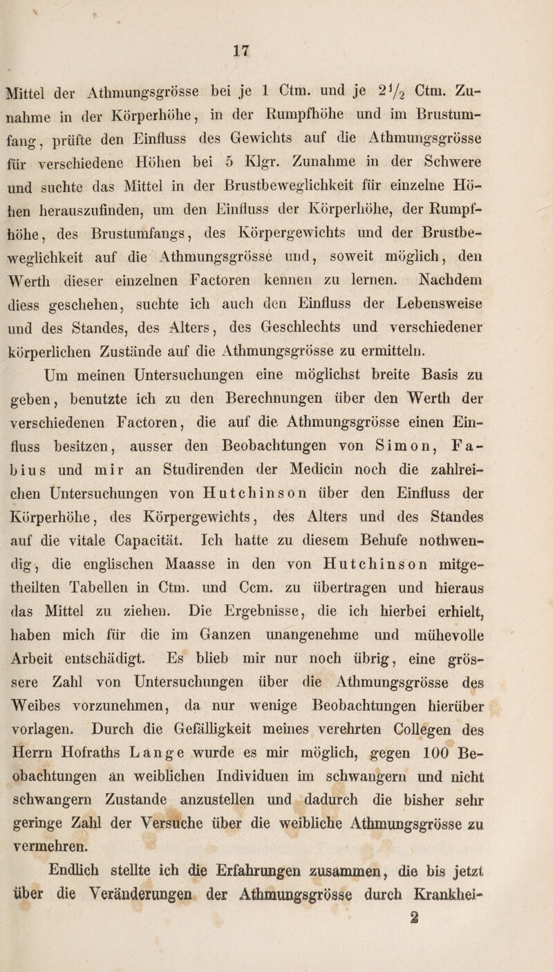 Mittel der Athmungsgrösse bei je 1 Ctm. und je 2i/2 Ctm. Zu¬ nahme in der Körperhöhe, in der Rumpfhöhe und im Brustum¬ fang, prüfte den Einfluss des Gewichts auf die Athmungsgrösse für verschiedene Höhen bei 5 Klgr. Zunahme in der Schwere und suchte das Mittel in der Brustbeweglichkeit für einzelne Hö¬ hen herauszufinden, um den Einfluss der Körperhöhe, der Rumpf¬ höhe, des Brustumfangs, des Körpergewichts und der Brustbe¬ weglichkeit auf die Athmungsgrösse und, soweit möglich, den Werth dieser einzelnen Factoren kennen zu lernen. Nachdem diess geschehen, suchte ich auch den Einfluss der Lebensweise und des Standes, des Alters, des Geschlechts und verschiedener körperlichen Zustände auf die Athmungsgrösse zu ermitteln. Um meinen Untersuchungen eine möglichst breite Basis zu geben, benutzte ich zu den Berechnungen über den Werth der verschiedenen Factoren, die auf die, Athmungsgrösse einen Ein¬ fluss besitzen, ausser den Beobachtungen von Simon, Fa- bius und mir an Studirenden der Medicin noch die zahlrei¬ chen Untersuchungen von Hutchinson über den Einfluss der Körperhöhe, des Körpergewichts, des Alters und des Standes auf die vitale Capacität. Ich hatte zu diesem Behufe nothwen- dig, die englischen Maasse in den von Hutchinson mitge- theilten Tabellen in Ctm. und Ccm. zu übertragen und hieraus das Mittel zu ziehen. Die Ergebnisse, die ich hierbei erhielt, haben mich für die im Ganzen unangenehme und mühevolle Arbeit entschädigt. Es blieb mir nur noch übrig, eine grös¬ sere Zahl von Untersuchungen über die Athmungsgrösse des Weibes vorzunehmen, da nur wenige Beobachtungen hierüber Vorlagen. Durch die Gefälligkeit meines verehrten Collegen des Herrn Hofraths Lange wurde es mir möglich, gegen 100 Be¬ obachtungen an weiblichen Individuen im schwängern und nicht schwängern Zustande anzustellen und dadurch die bisher sehr geringe Zahl der Versuche über die weibliche Athmungsgrösse m vermehren. Endlich stellte ich die Erfahrungen zusammen, die bis jetzt über die Veränderungen der Athmungsgrösse durch Krankhei* 2