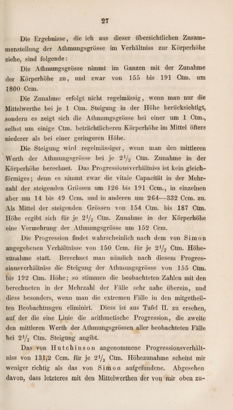 Die Ergebnisse, die ich aus dieser übersichtlichen Zusam¬ menstellung der Athmungsgrösse im Verhältnis zur Körperhöhe ziehe, sind folgende: Die Athmungsgrösse nimmt im Ganzen mit der Zunahme der Körperhöhe zu, und zwar von 155 bis 191 Ctm. um 1800 Ccm. Die Zunahme erfolgt nicht regelmässig, wenn man nur die Mittelwerthe bei je 1 Ctm. Steigung in der Höhe berücksichtigt, sondern es zeigt sich die Athmungsgrösse bei einer um 1 Ctm., selbst um einige Ctm. beträchtlicheren Körperhöhe im Mittel öfters niederer als bei einer geringeren Höhe. Die Steigung wird regelmässiger, wenn man den mittleren Werth der Athmungsgrösse bei je 2j/2 Ctm. Zunahme in der Körperhöhe berechnet. Das Progressionsverhältniss ist kein gleich¬ förmiges; denn es nimmt zwar die vitale Capacität in der Mehr¬ zahl der steigenden Grössen um 126 bis 191 Ccm., in einzelnen aber um 14 bis 49 Ccm. und in anderen um 264—332 Ccm. zu. Als Mittel der steigenden Grössen von 154 Ctm. bis 187 Ctm. Höhe ergibt sich für je 2!/2 Ctm. Zunahme in der Körperhöhe eine Vermehrung der Athmungsgrösse um 152 Ccm. Die Progression findet wahrscheinlich nach dem von Simon angegebenen Verhältnisse von 150 Ccm. für je 2y2 Ctm. Höhe¬ zunahme statt. Berechnet man nämlich nach diesem Progres¬ sionsverhältniss die Steigung der Athmungsgrösse von 155 Ctm. bis 192 Ctm. Höhe; so stimmen die beobachteten Zahlen mit den berechneten in der Mehrzahl der Fälle sehr nahe überein, und diess besonders, wenn man die extremen Fälle in den mitgetheil- ten Beobachtungen eliminirt. Diess ist aus Tafel II. zu ersehen, auf der die eine Linie die arithmetische Progression, die zweite den mittleren Werth der Athmungsgrössen aller beobachteten Fälle bei 2!/2 Ctm. Steigung angibt. Das von Hutchinson angenommene Progressionsverhält¬ niss von 131,2 Ccm. für je 2 !/2 Ctm. Höhezunahme scheint mir weniger richtig als das von Simon aufgefundene. Abgesehen davon, dass letzteres mit den Mittelwerthen der von mir oben zu-