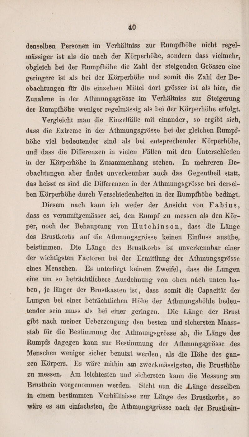 denselben Personen im Verhältnis zur Rumpfhöhe nicht regel¬ mässiger ist als die nach der Körperhöhe, sondern dass vielmehr, obgleich bei der Rumpfhöhe die Zahl der steigenden Grössen eine geringere ist als bei der Körperhöhe und somit die Zahl der Be¬ obachtungen für die einzelnen Mittel dort grösser ist als hier, die Zunahme in der Athmungsgrösse im Verhältnis zur Steigerung der Rumpfhöhe weniger regelmässig als bei der Körperhöhe erfolgt. Vergleicht män die Einzelfälle mit einander, so ergibt sich, dass die Extreme in der Athmungsgrösse bei der gleichen Rumpf¬ höhe viel bedeutender sind als bei entsprechender Körperhöhe, und dass die Differenzen in vielen Fällen mit den Unterschieden in der Körperhöhe in Zusammenhang stehen. In mehreren Be¬ obachtungen aber findet unverkennbar auch das Gegentheil statt, das heisst es sind die Differenzen in der Athmungsgrösse bei dersel¬ ben Körperhöhe durch Verschiedenheiten in der Rumpfhöhe bedingt. Diesem nach kann ich weder der Ansicht von Fabius, dass es vernunftgemässer sei, den Rumpf zu messen als den Kör¬ per, noch der Behauptung von Hutchinson, dass die Länge des Brustkorbs auf die Athmungsgrösse keinen Einfluss ausübe, beistimmen. Die Länge des Brustkorbs ist unverkennbar einer der wichtigsten Factoren bei der Ermittlung der Athmungsgrösse eines Menschen. Es unterliegt keinem Zweifel, dass die Lungen eine um so beträchtlichere Ausdehnung von oben nach unten ha¬ ben, je länger der Brustkasten ist, dass somit die Capacität der Lungen bei einer beträchtlichen Höhe der Athmungshölile bedeu¬ tender sein muss als bei einer geringen. Die Länge der Brust gibt nach meiner Ueberzeugung den besten und sichersten Maass¬ stab für die Bestimmung der Athmungsgrösse ab, die Länge des Rumpfs dagegen kann zur Bestimmung der Athmungsgrösse des Menschen weniger sicher benutzt werden, als die Höhe des gan¬ zen Körpers. Es wäre mithin am zweckmässigsten, die Brusthöhe zu messen. Am leichtesten und sichersten kann die Messung am Brustbein vorgenommen werden. Steht nun die Länge desselben in einem bestimmten V erhältnisse zur Länge des Brustkorbs, so wäre es am einfachsten, die Athmungsgrösse nach der Brustbein-