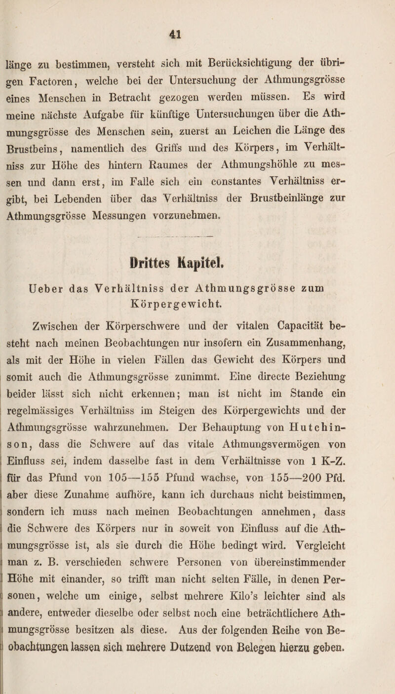 länge zu bestimmen, versteht sich mit Berücksichtigung der übri¬ gen Factoren, welche bei der Untersuchung der Athmungsgrösse eines Menschen in Betracht gezogen werden müssen. Es wird meine nächste Aufgabe für künftige Untersuchungen über die Ath¬ mungsgrösse des Menschen sein, zuerst an Leichen die Länge des Brustbeins, namentlich des Griffs und des Körpers, im Verhält- niss zur Höhe des hintern Raumes der Athmungshöhle zu mes¬ sen und dann erst, im Falle sich ein constantes Verhältnis er¬ gibt, bei Lebenden über das Verhältnis der Brustbeinlänge zur Athmungsgrösse Messungen vorzunehmen. Drittes Kapitel» Ueber das Verhältniss der Athmungsgrösse zum Körpergewicht. Zwischen der Körperschwere und der vitalen Capacität be¬ steht nach meinen Beobachtungen nur insofern ein Zusammenhang, als mit der Höhe in vielen Fällen das Gewicht des Körpers und somit auch die Athmungsgrösse zunimmt. Eine directe Beziehung beider lässt sich nicht erkennen; man ist nicht im Stande ein regelmässiges Verhältniss im Steigen des Körpergewichts und der Athmungsgrösse wahrzunehmen. Der Behauptung von Hutchin¬ son, dass die Schwere auf das vitale Athmungsvermögen von ■ ! Einfluss sei, indem dasselbe fast in dem Verhältnisse von 1 K-Z. für das Pfund von 105—155 Pfund wachse, von 155—200 Pfd. ! aber diese Zunahme aufhöre, kann ich durchaus nicht beistimmen, i sondern ich muss nach meinen Beobachtungen annehmen, dass die Schwere des Körpers nur in soweit von Einfluss auf die Ath- : mungsgrösse ist, als sie durch die Höhe bedingt wird. Vergleicht : man z. B. verschieden schwere Personen von übereinstimmender J Höhe mit einander, so trifft man nicht selten Fälle, in denen Per- J] sonen, welche um einige, selbst mehrere Kilo’s leichter sind als :i andere, entweder dieselbe oder selbst noch eine beträchtlichere Ath- i mungsgrösse besitzen als diese. Aus der folgenden Reihe von Be- !j obachtungen lassen sieh mehrere Dutzend von Belegen hierzu geben.