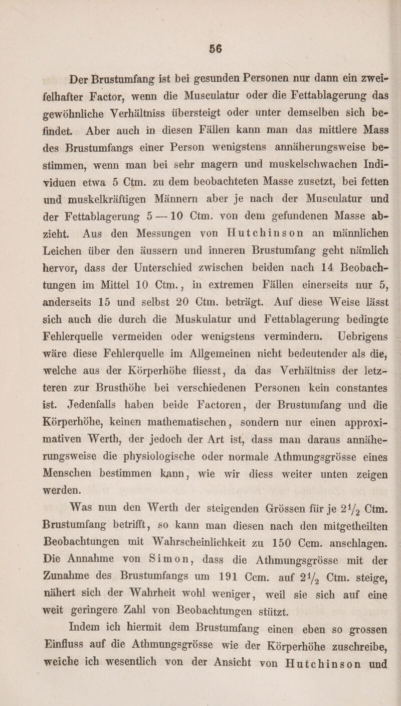 Der Brustumfang ist bei gesunden Personen nur dann ein zwei¬ felhafter Factor, wenn die Musculatur oder die Fettablagerung das gewöhnliche Yerhältniss übersteigt oder unter demselben sich be¬ findet. Aber auch in diesen Fällen kann man das mittlere Mass des Brustumfangs einer Person wenigstens annäherungsweise be¬ stimmen, wenn man bei sehr magern und muskelschwachen Indi¬ viduen etwa 5 Ctm. zu dem beobachteten Masse zusetzt, bei fetten und muskelkräftigen Männern aber je nach der Musculatur und der Fettablagerung 5 —10 Ctm. von dem gefundenen Masse ab¬ zieht. Aus den Messungen von Hutchinson an männlichen Leichen über den äussern und inneren Brustumfang geht nämlich hervor, dass der Unterschied zwischen beiden nach 14 Beobach¬ tungen im Mittel 10 Ctm., in extremen Fällen einerseits nur 5, anderseits 15 und selbst 20 Ctm. beträgt. Auf diese Weise lässt sich auch die durch die Muskulatur und Fettablagerung bedingte Fehlerquelle vermeiden oder wenigstens vermindern. Uebrigens wäre diese Fehlerquelle im Allgemeinen nicht bedeutender als die, welche aus der Körperhöhe fliesst, da das Yerhältniss der letz¬ teren zur Brusthöhe bei verschiedenen Personen kein constantes ist. Jedenfalls haben beide Factoren, der Brustumfang und die Körperhöhe, keinen mathematischen, sondern nur einen approxi¬ mativen Werth, der jedoch der Art ist, dass man daraus annähe¬ rungsweise die physiologische oder normale Athmungsgrösse eines Menschen bestimmen kann, wie wir diess weiter unten zeigen werden. Was nun den Werth der steigenden Grössen für je 2t/2 Ctm. Brustumfang betrifft, so kann man diesen nach den mitgetheüten Beobachtungen mit Wahrscheinlichkeit zu 150 Ccm. anschlagen. Die Annahme von Simon, dass die Athmungsgrösse mit der Zunahme des Brustumfangs um 191 Ccm. auf 2% Ctm. steige, nähert sich der Wahrheit wohl weniger, weü sie sich auf eine weit geringere Zahl von Beobachtungen stützt. Indem ich hiermit dem Brustumfang einen eben so grossen Einfluss auf die Athmungsgrösse wie der Körperhöhe zuschreibe, weiche ich wesentlich von der Ansicht von Hutchinson und